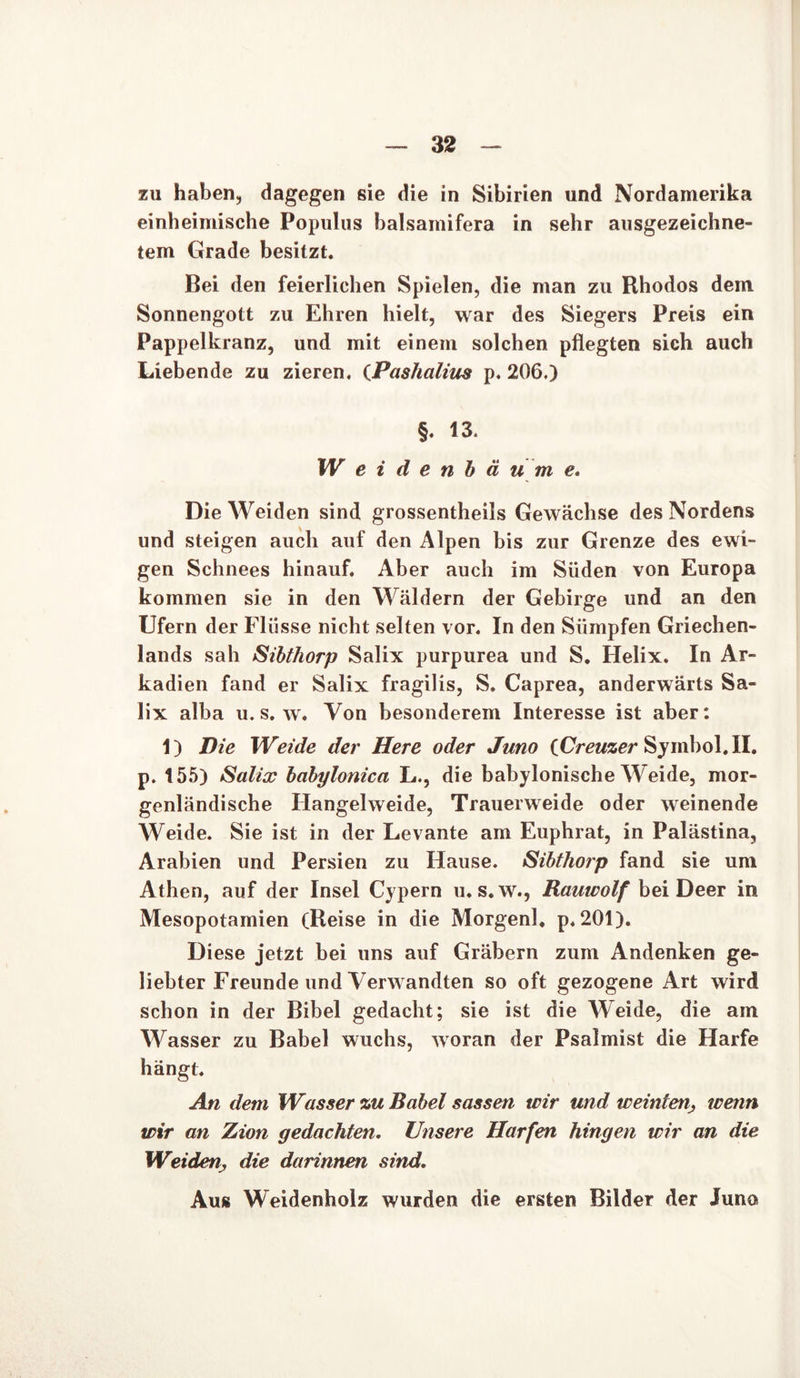 zu haben, dagegen sie die in Sibirien und Nordamerika einheimische Populus balsamifera in sehr ausgezeichne- tem Grade besitzt. Bei den feierlichen Spielen, die man zu Rhodos dem Sonnengott zu Ehren hielt, war des Siegers Preis ein Pappelkranz, und mit einem solchen pflegten sich auch Liebende zu zieren. (Pashalius p. 206.) §. 13. W e i d e n b ä u m e. Die Weiden sind grossentheils Gewächse des Nordens und steigen auch auf den Alpen bis zur Grenze des ewi- gen Schnees hinauf. Aber auch im Süden von Europa kommen sie in den Wäldern der Gebirge und an den Ufern der FI üsse nicht selten vor. In den Sümpfen Griechen- lands sah Sibthorp Salix purpurea und S. Helix. In Ar- kadien fand er Salix fragilis, S. Caprea, anderwärts Sa- lix alba u. s. w. Von besonderem Interesse ist aber: 1) Die Weide der Here oder Juno iCreuzer Symbol. II. p. 155) Salix bdbylonica L., die babylonische Weide, mor- genländische Hangelweide, Trauerweide oder weinende Weide. Sie ist in der Levante am Euphrat, in Palästina, Arabien und Persien zu Hause. Sibthorp fand sie um Athen, auf der Insel Cypern u. s. w., Rauwolf bei Deer in Mesopotamien (Reise in die Morgenl. p. 201). Diese jetzt bei uns auf Gräbern zum Andenken ge- liebter Freunde und Verwandten so oft gezogene Art wird schon in der Bibel gedacht; sie ist die Weide, die am Wasser zu Babel wuchs, woran der Psalmist die Harfe hängt. An dem Wasser zu Babel sassen wir und weinten, wenn wir an Zion gedachten. Unsere Harfen hingen wir an die Weidendie darinnen sind. Aus Weidenholz wurden die ersten Bilder der Juno