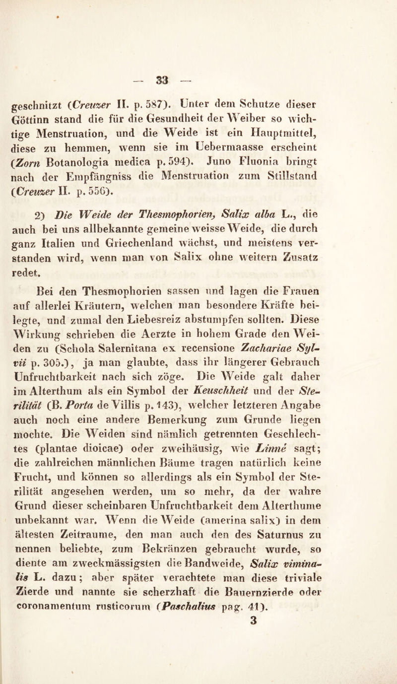 * geschnitzt {Creuzer II. p. 587). Unter dem Schutze dieser GÖttinn stand die für die Gesundheit der Weiber so wich- tige Menstruation, und die Weide ist ein Hauptmittel, diese zu hemmen, wenn sie im Uebermaasse erscheint (Zorn Botanologia medica p. 594). Juno Fluonia bringt nach der Empfängniss die Menstruation zum Stillstand (Creuzer II. p. 556). 2) Die Weide der Thesmophorien, Salix alba L., die auch bei uns allbekannte gemeine weisse Weide, die durch ganz Italien und Griechenland wächst, und meistens ver- standen wird, wenn man von Salix ohne weitern Zusatz redet. Bei den Thesmophorien sassen und lagen die Frauen auf allerlei Kräutern, welchen man besondere Kräfte bei- legte, und zumal den Liebesreiz abstumpfen sollten. Diese Wirkung schrieben die Aerzte in hohem Grade den Wei- den zu (Schola Salernitana ex recensione Zachariae Syl- vii p. 305.), ja man glaubte, dass ihr längerer Gebrauch Unfruchtbarkeit nach sich zöge. Die AVeide galt daher im Alterthum als ein Symbol der Keuschheit und der Ste- rilität (B. Porta deVülis p.143), welcher letzteren Angabe auch noch eine andere Bemerkung zum Grunde liegen mochte. Die Weiden sind nämlich getrennten Geschlech- tes (plantae dioicae) oder zweihäusig, wie Linne sagt; die zahlreichen männlichen Bäume tragen natürlich keine Frucht, und können so allerdings als ein Symbol der Ste- rilität angesehen werden, um so mehr, da der wahre Grund dieser scheinbaren Unfruchtbarkeit dem Alterthume unbekannt war. Wenn die AVeide (amerina salix) in dem ältesten Zeiträume, den man auch den des Saturnus zu nennen beliebte, zum Bekränzen gebraucht wurde, so diente am zweckmässigsten die Bandweide, Salix vimina- lis L. dazu; aber später verachtete man diese triviale Zierde und nannte sie scherzhaft die Bauernzierde oder coronamentum rusticornm (Paschalitts pa g 41). 3