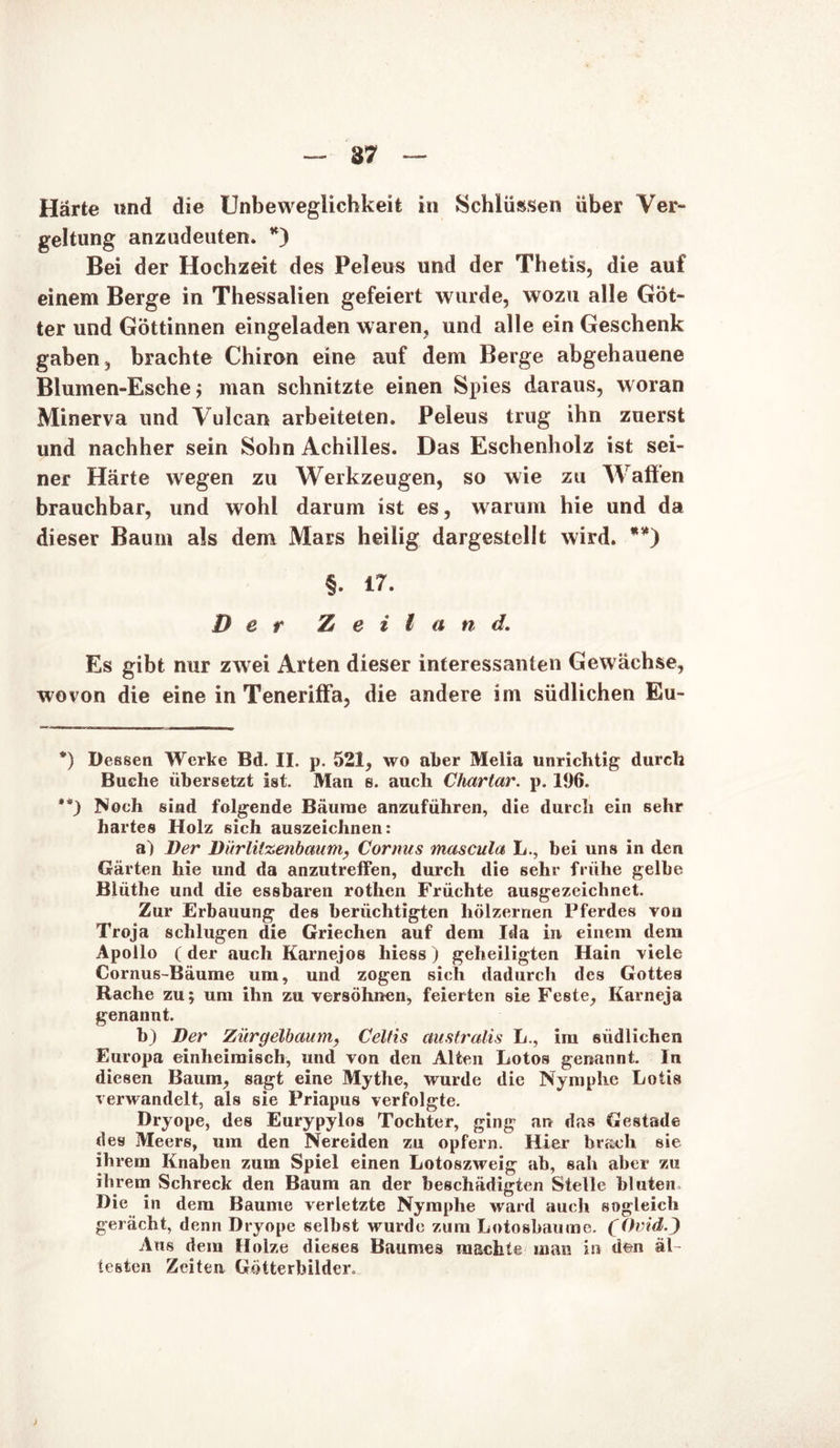 - 87 — Härte und die Unbeweglichkeit in Schlüssen über Ver- geltung anzudeuten. *) Bei der Hochzeit des Peleus und der Thetis, die auf einem Berge in Thessalien gefeiert wurde, wozu alle Göt- ter und Göttinnen eingeladen waren, und alle ein Geschenk gaben, brachte Chiron eine auf dem Berge abgehauene Blumen-Esche; man schnitzte einen Spies daraus, woran Minerva und Vulcan arbeiteten. Peleus trug ihn zuerst und nachher sein Sohn Achilles. Das Eschenholz ist sei- ner Härte wegen zu Werkzeugen, so wie zu Waffen brauchbar, und wohl darum ist es, warum hie und da dieser Baum als dem Mars heilig dargestellt wird. **) §. 17. Der Z e i l a n d. Es gibt nur zwei Arten dieser interessanten Gewächse, wovon die eine in Teneriffa, die andere im südlichen Eu- *) Deesen Werke Bd. II. p. 521, wo aber Melia unrichtig durch Buche übersetzt ist. Man s. auch Chartar. p. 196. **) Noch sind folgende Bäume anzuführen, die durch ein sehr hartes Holz sich auszeichnen: a) Der Dürlitzenbaum, Cornus mascula L., bei uns in den Gärten hie und da anzutreffen, durch die sehr frühe gelbe Blütlie und die essbaren rothen Früchte ausgezeichnet. Zur Erbauung des berüchtigten hölzernen Pferdes von Troja schlugen die Griechen auf dem Ida in einem dem Apollo (der auch Karnejos Iness) geheiligten Hain viele Cornus-Bäume um, und zogen sich dadurch des Gottes Rache zu; um ihn zu versöhnen, feierten sie Feste, Karneja genannt. b) Der Zürgelbaum, Celfis australis L., im südlichen Europa einheimisch, und von den Alten Lotos genannt. In diesen Baum, sagt eine Mythe, wurde die Nymphe Lotis verwandelt, als sie Priapus verfolgte. Dryope, des Eurypylos Tochter, ging an das Gestade des Meers, um den Nereiden zu opfern. Hier brach sie ihrem Knaben zum Spiel einen Lotoszweig ab, sah aber zu ihrem Schreck den Baum an der beschädigten Stelle bluten. Die in dem Baume verletzte Nymphe ward auch sogleich gerächt, denn Dryope selbst wurde zum Lotosbaume. (Ovid.J Aus dem Holze dieses Baumes machte man in den äl- testen Zeiten Götterbilder. i