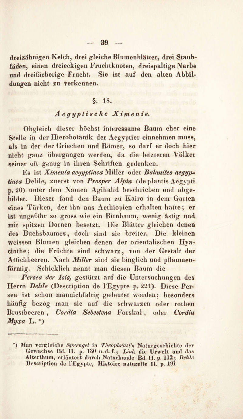 dreizähnigen Kelch, drei gleiche Blumenblätter, drei Staub- fäden, einen dreieckigen Fruchtknoten, dreispaltige Narbe und dreifächerige Frucht. Sie ist auf den alten Abbil- dungen nicht zu verkennen. §. 18. A e g ypti s c he Ximenie. Obgleich dieser höchst interessante Baum eher eine Stelle in der Hierobotanik der Aegyptier einnehmen muss, als in der der Griechen und Römer, so darf er doch hier nicht ganz übergangen werden, da die letzteren Völker seiner oft genug in ihren Schriften gedenken. Es ist Ximenia aegyptiaca Miller oder Balanites aegyp« tiaca Delile, zuerst von Prosper Alpin (de plantis Aegypti p. 20) unter dem Namen Agihalid beschrieben und abge- bildet. Dieser fand den Baum zu Kairo in dem Garten eines Türken, der ihn aus Aethiopien erhalten hatte; er ist ungefähr so gross wie ein Birnbaum, wenig ästig und mit spitzen Dornen besetzt. Die Blätter gleichen denen des Buchsbaumes, doch sind sie breiter. Die kleinen weissen Blumen gleichen denen der orientalischen Hya- cinthe; die Flüchte sind schwarz, von der Gestalt der Attichbeeren. Nach Miller sind sie länglich und pflaumen- förmig. Schicklich nennt man diesen Baum die Persea der Isisj gestützt auf die Untersuchungen des Herrn Delile (Description de l'Egypte p. 221). Diese Per- sea ist schon mannichfaltig gedeutet worden; besonders häufig bezog man sie auf die schwarzen oder rothen Brustbeeren , Cordia Sebestena Forskai, oder Cordia Myxa L. *) *) Man vergleiche Sprengel in Theophräsl’s Naturgeschichte der Gewächse Bd. II. p. 130 u. d. f.; Link die Urwelt und das Alterthum, erläutert durch Naturkunde Bd. II. p. 112; Delile Description de l’Egypte, Histoire naturelle II. p. 191.