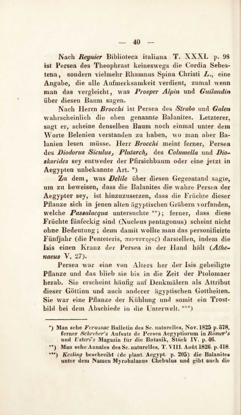 Nach Reynier Biblioteca italiana T. XXXI. p. 98 ist Persea des Theophrast keineswegs die Cordia Sebes- tena, sondern vielmehr Rhamnus Spina Christi L., eine Angabe, die alle Aufmerksamkeit verdient, zumal wenn man das vergleicht, was Prosper Alpin und Guilandin über diesen Baum sagen. Nach Herrn Brocchi ist Persea des Strabo und Galen wahrscheinlich die oben genannte Balanites. Letzterer, sagt er, scheine denselben Baum noch einmal unter dem Worte Belenien verstanden zu haben, wo man aber Ba- lanien lesen müsse. Herr Brocchi meint ferner, Persea des Diodorus Siculusj Plutarchj des Columella und Bio- skorides sey entweder der Pfirsichbaum oder eine jetzt in Aegypten unbekannte Art. *) Zu dem, was Delile über diesen Gegenstand sagte, um zu beweisen, dass die Balanites die wahre Persea der Aegypler sey, ist hinzuzusetzen, dass die Früchte dieser Pflanze sich in jenen alten ägyptischen Gräbern vorfanden, welche Passalacqua untersuchte **); ferner, dass diese Früchte fünfeckig sind (Nucleus pentagonus) scheint nicht ohne Bedeutung ; denn damit w ollte man das personificirte Fünfjahr (die Penteteris, itevrETiqQiq) darstellen, indem die Isis einen Kranz der Persea in der Hand hält (Athe- naeus V, 27). Persea war eine von Alters her der Isis geheiligte Pflanze und das blieb sie bis in die Zeit der Ptolomaer herab. Sie erscheint häufig auf Denkmälern als Attribut dieser Göttinn und auch anderer ägyptischen Gottheiten. Sie war eine Pflanze der Kühlung und somit ein Trost- bild bei dem Abschiede in die Unterwelt. ***) *) Man sehe Ferussac Bulletin des Sc. naturelles, Nov. 1825 p.3?8, ferner Sclireber's Aufsatz de Persea Aegyptiorum in Römer’s und UsterVs Magazin für die Botanik, Stück IV. p. 46. ••) Man sehe Annales des Sc. naturelles, T. VIII. Aoüt 1826. p.418. *•*) Kesling beschreibt (de plant. Aegypt. p. 205) die Balanites unter dem Namen Myrobalanus Chebulus und gibt auch die