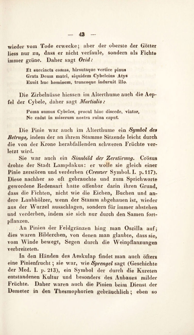 wieder vom Tode erwecke; aber der oberste der Götter liess nur zu, dass er nicht verfaule, sondern als Fichte immer grüne. Daher sagt Ovid: Et succincta comas, hirsutaque rertice pinus Grata Deura matii, siquidem Cybeleius Atys Exuit huc hominem, truncoque induruit illo. Die Zirbelnüsse hiessen im Alterthume auch die Aep- fei der Cybele, daher sagt Martialis : Poma sumus Cybeles, prociil binc öiscede, viator, Ne cadat in miserum noßtra ruina caput Die Pinie war auch im Alterthume ein Symbol des Betrugsj indem der an ihrem Stamme Sitzende leicht durch die von der Krone herabfallenden schweren Früchte ver- letzt wird. Sie war auch ein Sinnbild der Zerstörung. Crösus drohte der Stadt Lampdakus: er wolle sie gleich einer Pinie zerstören und verderben iCreuzer Symbol. I. p. 117). Diese nachher so oft gebrauchte und zum Sprichworte gewordene Redensart halte offenbar darin ihren Grund, dass die Fichten, nicht wie die Eichen, Buchen und an- dere Laubhölzer, wenn der Stamm abgehauen ist, wieder aus der Wurzel ausschlagen, sondern für immer abstehen und verderben, indem sie sich nur durch den Samen fort- pflanzen. An Pinien der Feidgränzen hing man Oscilla auf; dies waren Bilderchen, von denen man glaubte, dass sie, vom Winde bewegt, Segen durch die Weinpflanzungen verbreiteten. In den Händen des Aeskulap findet man auch öfters eine Pinienfrucht; sie war, wie Sprengel sagt (Geschichte der Med. I. p. 213), ein Symbol der durch die Kureten entstandenen Kultur und besonders des Anbaues milder Früchte. Daher waren auch die Pinien beim Dienst der Demeter in den Thesmophorien gebräuchlich; eben so