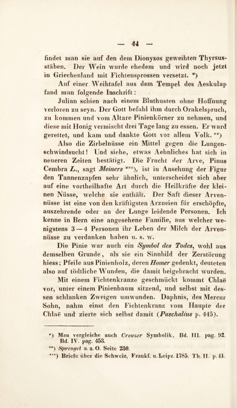 findet man sie auf den dem Dionysos geweihten Thyrsus- stäben. Der Wein wurde ehedem und wird noch jetzt in Griechenland mit Fichtensprossen versetzt. *) Auf einer Weihtafel aus dem Tempel des Aeskulap fand inan folgende Inschrift: Julian schien nach einem Bluthusten ohne Hoffnung verloren zu seyn. Der Gott befahl ihm durch Orakelspruch, zu kommen und vom Altäre Pinienkorner zu nehmen, und diese mit Honig vermischt drei Tage lang zu essen. Er ward gerettet, und kam und dankte Gott vor allem Volk. **) Also die Zirbelnüsse ein Mittel gegen die Lungen- schwindsucht! Und siehe, etwas Aehnliches hat sich in neueren Zeiten bestätigt. Die Frucht der Arve, Pinus Cembra Lsagt Heiners ***), ist in Ansehung der Figur den Tannenzapfen sehr ähnlich, unterscheidet sich aber auf eine vortheilhafte Art durch die Heilkräfte der klei- nen Nüsse, welche sie enthält. Der Saft dieser Arven- nüsse ist eine von den kräftigsten Arzneien für erschöpfte, auszehrende oder an der Lunge leidende Personen. Ich kenne in Bern eine angesehene Familie, aus welcher we- nigstens 3 — 4 Personen ihr Leben der Milch der Arven- niisse zu verdanken haben u. s. w. Die Pinie war auch ein Symbol des Todes? wohl aus demselben Grunde, als sie ein Sinnbild der Zerstörung hiess; Pfeile aus Pinienholz, deren Homer gedenkt, deuteten also auf tödtliche Wunden, die damit beigebracht wurden. Mit einem Fichtenkranze geschmückt kommt Chlae vor, unter einem Pinienbaum sitzend, und selbst mit des- sen schlanken Zweigen umwunden. Daphnis, des Mercur Sohn, nahm einst den Fichtenkranz vom Haupte der Chlae und zierte sich selbst damit (Paschalius p. 445). *) Man vergleiche auch Creuzer Symbolik, Bd. III. pag. 92, Bd. IV. pag. 453. *) Sprengel a. a. O. Seite 230. ***) Briefe über die Schweiz, Frankf, u. Leipz. 1785, Th. II. p. fl