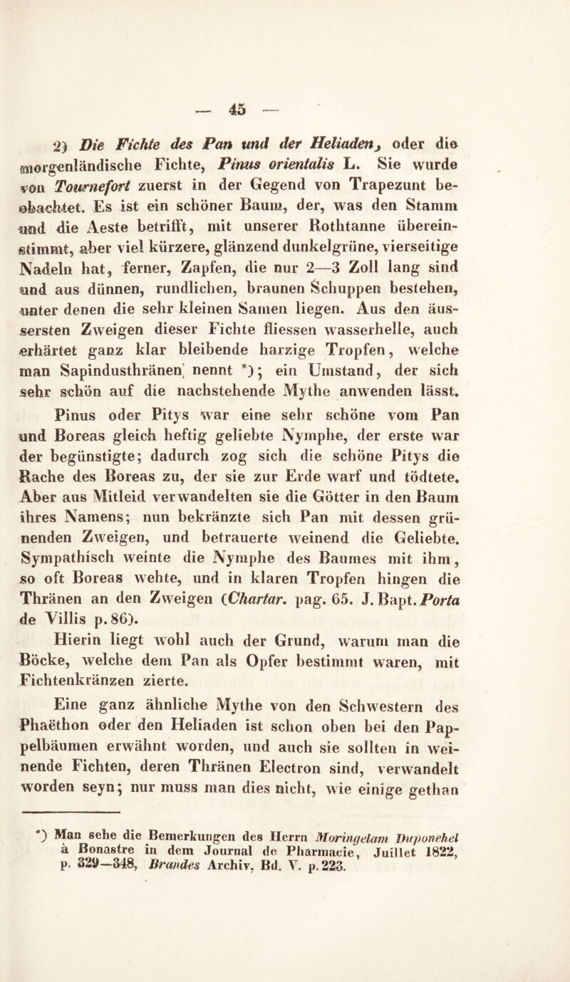 2) Die Fichte des Pan und der Heliaden^ oder die ssiorgenländische Fichte, Pinus orientalis L. Sie wurde soii Tomnefort zuerst in der Gegend von Trapezunt be- obachtet. Es ist ein schöner Baum, der, was den Stamm und die Aeste betrifft, mit unserer Rothtanne überein- ßtimmt, aber viel kürzere, glänzend dunkelgrüne, vierseitige Nadeln hat, ferner, Zapfen, die nur 2—3 Zoll lang sind und aus dünnen, rundlichen, braunen Schuppen bestehen, unter denen die sehr kleinen Samen liegen. Aus den äus- sersten Zweigen dieser Fichte fliessen wasserhelie, auch erhärtet ganz klar bleibende harzige Tropfen, welche man Sapindusthränen nennt *)• ein Umstand, der sich sehr schön auf die nachstehende Mythe anwenden lässt. Pinus oder Pitys war eine sehr schöne vom Pan und Boreas gleich heftig geliebte Nymphe, der erste war der begünstigte; dadurch zog sich die schöne Pitys die Rache des Boreas zu, der sie zur Erde warf und tödtete. Aber aus Mitleid verwandelten sie die Götter in den Baum ihres Namens; nun bekränzte sich Pan mit dessen grü- nenden Zweigen, und betrauerte weinend die Geliebte. Sympathisch weinte die Nymphe des Baumes mit ihm, so oft Boreas wehte, und in klaren Tropfen hingen die Thränen an den Zweigen (Chartar. pag. 65. J. Bapt.Porta de Yiilis p.86). Hierin liegt wohl auch der Grund, warum man die Böcke, welche dem Pan als Opfer bestimmt waren, mit Fichtenkränzen zierte. Eine ganz ähnliche Mythe von den Schwestern des Phaethon oder den Heliaden ist schon oben bei den Pap- pelbäumen erwähnt worden, und auch sie sollten in wei- nende Fichten, deren Thränen Electron sind, verwandelt worden seyn; nur muss man dies nicht, wie einige gethan *) Man 8ehe die Bemerkungen des Herrn Moringelam Duponehel ä Bonastre in dem Journal de Pliarmacie, Juillet 1822, p. 329—348, Brandes Archiv, Bd„ V. p. 223.