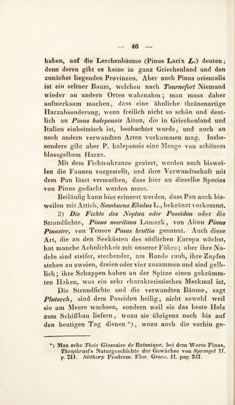 haben, auf die Lerchenbäume (Pinus Larix L.) deuten; denn deren gibt es keine in ganz Griechenland und den zunächst liegenden Provinzen. Aber auch Pinus orientalis ist ein seltner Baum, welchen nach Tournefort Niemand wieder an andern Orten wahrnahm; man muss daher aufmerksam machen, dass eine ähnliche thränenartige Harzabsonderung, wenn freilich nicht so schön und deut- lich an Pinus halepensis Aiton, die in Griechenland und Italien einheimisch ist, beobachtet wurde, und auch an noch andern verwandten Arten Vorkommen mag. Insbe- sondere gibt aber P. halepensis eine Menge von schönem blassgelbem Harze. Mit dem Fichtenkranze geziert, werden auch biswei- len die Faunen vorgestellt, und ihre Verwandtschaft mit dem Pan lässt vermuthen, dass hier an dieselbe Species von Pinus gedacht werden muss. Beiläufig kann hier erinnert werden, dass Pan auch bis- weilen mit Attich, Sambucus Ebulus L., bekränzt vorkommt. 3) Die Fichte des Neptun oder Poseidon oder die Strandfichte, Pinus maritima Lamark, von Aiton Pinus Pinaster, von Tenore Pinus brutlia genannt. Auch diese Art, die an den Seeküsten des südlichen Europa wächst, hat manche Aehnlichkeit mit unserer Föhre; aber ihre Na- deln sind steifer, stechender, am Rande rauh, ihre Zapfen stehen zu zweien, dreien oder vier zusammen und sind gelb- lich; ihre Schuppen haben an der Spitze einen gekrümm- ten Haken, was ein sehr charakteristisches Merkmal ist. Die Strandfichte und die verwandten Bäume, sagt Plutarchj sind dem Poseidon heilig, nicht sowohl weil sie am Meere wachsen, sondern weil sie das beste Holz zum Schiffbau liefern, wozu sie übrigens noch bis auf den heutigen Tag dienen *), wozu auch die vorhin ge- *) Man sehe Th eis Glossaire de Botanique, bei dem Worte Pinus, TheophrasCs Naturgeschichte der Gewächse von Sprengel If. p. 211. Sibthorp Prodrom. Flor. Graec, If. pag. 247.