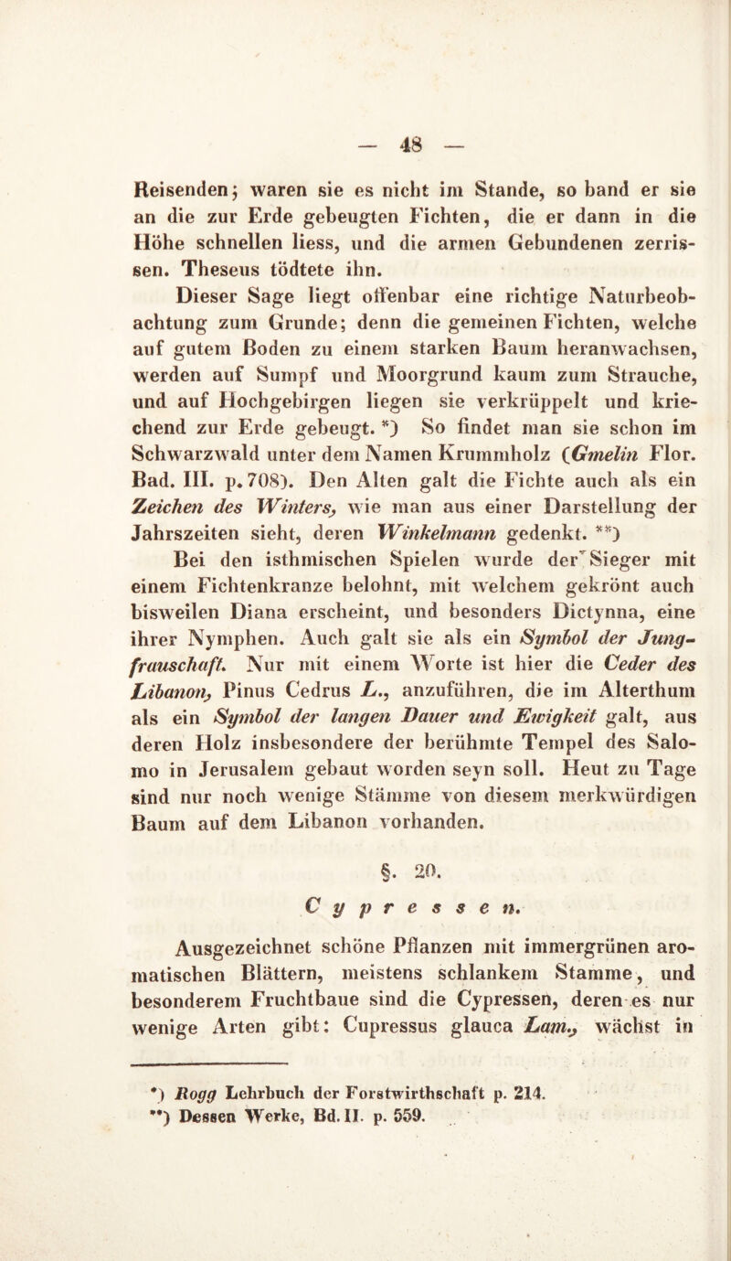 Reisenden, waren sie es nicht im Stande, so band er sie an die zur Erde gebeugten Fichten, die er dann in die Höhe schnellen liess, und die armen Gebundenen zerris- sen. Theseus tödtete ihn. Dieser Sage liegt offenbar eine richtige Naturbeob- achtung zum Grunde; denn die gemeinen Fichten, welche auf gutem Roden zu einem starken Baum heranwachsen, werden auf Sumpf und Moorgrund kaum zum Strauche, und auf Hochgebirgen liegen sie verkrüppelt und krie- chend zur Erde gebeugt. *) So findet man sie schon im Schwarzwald unter dem Namen Krummholz (Gmelin Flor. Bad. III. p*708). Den Alten galt die Fichte auch als ein Zeichen des Winters> wie man aus einer Darstellung der Jahrszeiten sieht, deren Winkelmann gedenkt. **) Bei den isthmischen Spielen wurde der Sieger mit einem Fichtenkranze belohnt, mit welchem gekrönt auch bisweilen Diana erscheint, und besonders Dictynna, eine ihrer Nymphen. Auch galt sie als ein Symbol der Jung- frauschaft Nur mit einem Worte ist hier die Ceder des Libanon, Pinus Cedrus L., anzuführen, die im Alterthum als ein Symbol der langen Dauer und Ewigkeit galt, aus deren Holz insbesondere der berühmte Tempel des Salo- mo in Jerusalem gebaut worden seyn soll. Heut zu Tage sind nur noch wenige Stämme von diesem merkwürdigen Baum auf dem Libanon vorhanden. §. 20. Cypressen. Ausgezeichnet schöne Pflanzen mit immergrünen aro- matischen Blättern, meistens schlankem Stamme, und besonderem Fruchtbaue sind die Cypressen, deren es nur wenige Arten gibt: Cupressus glauca Lam.j wächst in *) Rogg Lehrbuch der Forstwirthschaft p. 214. *•) Dessen Werke, Bd. II. p. 559. i