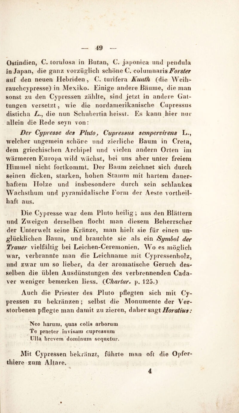 Ostindien, C. torulosa in Butan, C. japonica und pendula in Japan, die ganz vorzüglich schone C. columnaris auf den neuen Hebriden, C. turifera Kunth (die Weih- rauchcypresse) in Mexiko. Einige andere Bäume, die man sonst zu den Cypressen zählte, sind jetzt in andere Gat- tungen versetzt, wie die nordamerikanische Cupressus disticha />., die nun Schuhertia heisst. Es kann hier nur allein die Rede seyn von: Der Cypresse des Pluto, Cupressus sempervirens L., welcher ungemein schöne und zierliche Baum in Creta, dem griechischen Archipel und vielen andern Orten im wärmeren Europa wild wächst, bei uns aber unter freiem Himmel nicht fortkommt. Der Baum zeichnet sich durch seinen dicken, starken, hohen Stamm mit hartem dauer- haftem Holze und insbesondere durch sein schlankes Wachsthum und pyramidalische Form der Aeste vortheil- haft aus. Die Cypresse war dem Pluto heilig; aus den Blättern und Zweigen derselben flocht man diesem Beherrscher der Unterwelt seine Kränze, man hielt sie für einen un- glücklichen Baum, und brauchte sie als ein Symbol der Trauer vielfältig bei Leichen-Cereinonien. Wo es möglich war, verbrannte man die Leichname mit Cypressenholz, und zwar um so lieber, da der aromatische Geruch des- selben die üblen Ausdünstungen des verbrennenden Cada- ver weniger bemerken liess. (Chartar. p. 125.} Auch die Priester des Pluto pflegten sich mit Cy- pressen zu bekränzen; selbst die Monumente der Ver- storbenen pflegte man damit zu zieren, daher sagt Horatius: Neo harum, quas colis arborum Tc praeter iuvisam cupressum Ulla brevem dominum sequetur. Mit Cypressen bekränzt, führte man oft die Gpfer- thiere zum Altäre. ♦ 4