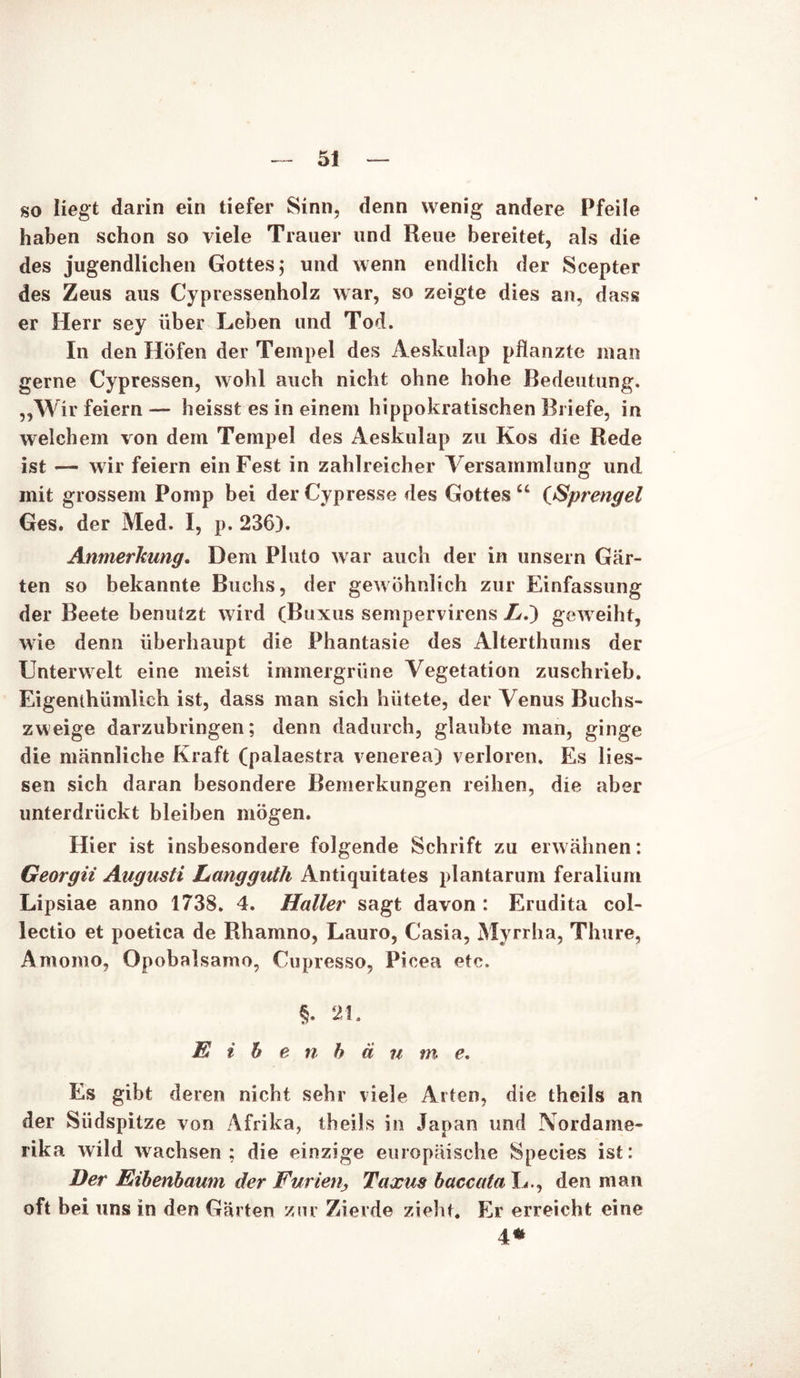 so liegt darin ein tiefer Sinn, denn wenig andere Pfeile haben schon so viele Trauer und Reue bereitet, als die des jugendlichen Gottes; und wenn endlich der Scepter des Zeus aus Cypressenholz war, so zeigte dies an, dass er Herr sey über Leben und Tod. In den Höfen der Tempel des Aeskulap pflanzte man gerne Cypressen, wohl auch nicht ohne hohe Bedeutung. „Wir feiern— heisst es in einem hippokratischen Briefe, in welchem von dem Tempel des Aeskulap zu Kos die Rede ist — wir feiern ein Fest in zahlreicher Versammlung und mit grossem Pomp bei der Cypresse des Gottes u (Sprengel Ges. der Med. I, p. 236). Anmerkung. Dem Pluto war auch der in unsern Gär- ten so bekannte Buchs, der gewöhnlich zur Einfassung der Beete benutzt wird (Buxus sempervirens L.~) geweiht, wie denn überhaupt die Phantasie des Alterthums der Unterwelt eine meist immergrüne Vegetation zuschrieb. Eigenlhümlich ist, dass man sich hütete, der Venus Buchs- zweige darzubringen; denn dadurch, glaubte man, ginge die männliche Kraft (palaestra venerea) verloren. Es Hes- sen sich daran besondere Bemerkungen reihen, die aber unterdrückt bleiben mögen. Hier ist insbesondere folgende Schrift zu erwähnen: Georgii Augusti Langguth Antiquitates plantarum feralium Lipsiae anno 1738. 4. Haller sagt davon : Erudita col- lectio et poetica de Rhamno, Lauro, Casia, Myrrha, Thure, Amomo, Opobalsamo, Cupresso, Picea etc. §. 21. E i b e n b ä u m e. Es gibt deren nicht sehr viele Arten, die theils an der Südspitze von Afrika, theils in Japan und Nordame- rika wild wachsen; die einzige europäische Species ist: Her Eibenbaum der Furien, Taxus baccata L., den man oft bei uns in den Gärten zur Zierde zieht. Er erreicht eine 4*