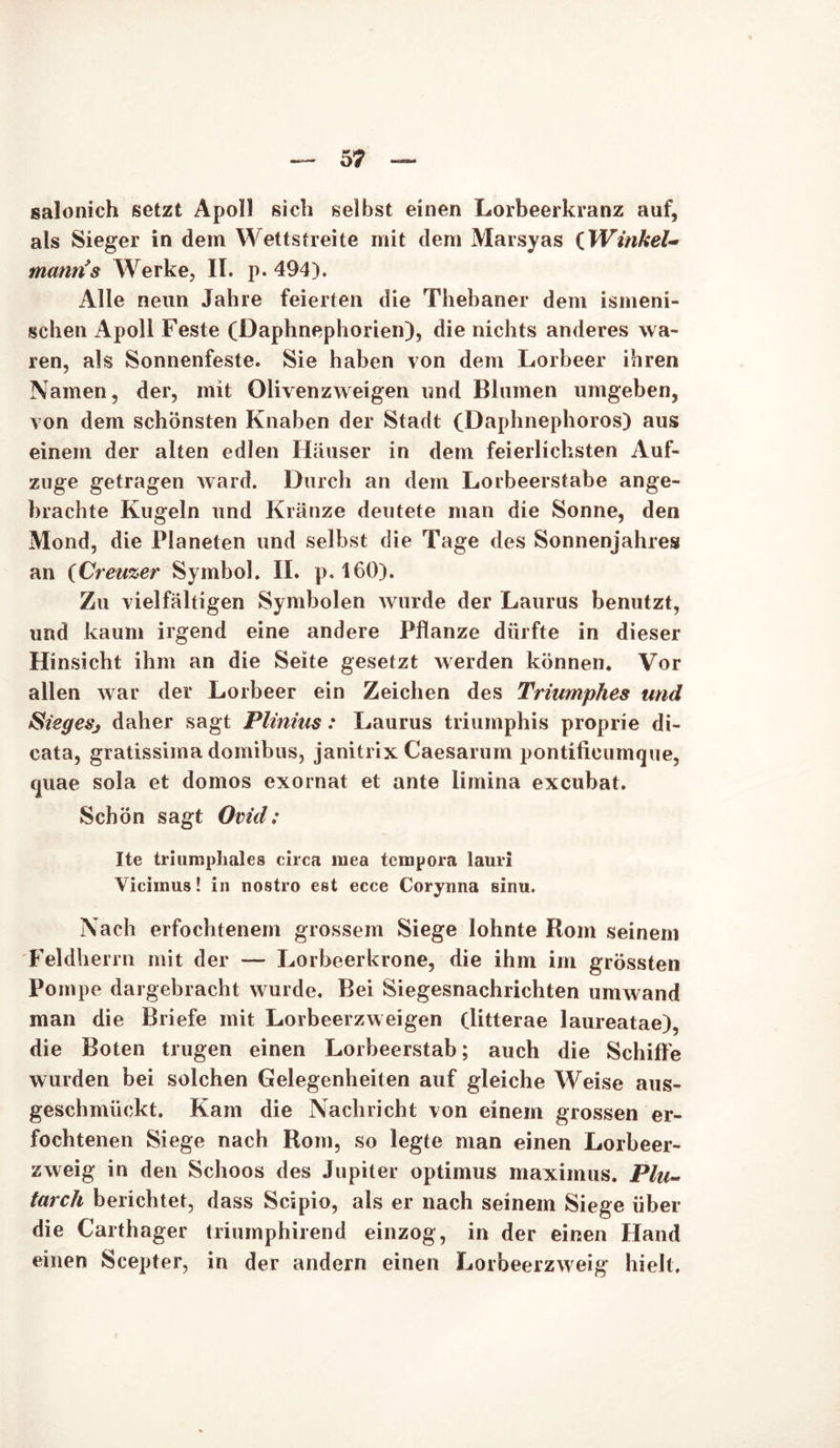 salonich setzt Apoll sich selbst einen Lorbeerkranz auf, als Sieger in dem Wettstreite mit dem Marsyas (Winkel- manris Werke, II. p. 494). Alle neun Jahre feierten die Thebaner dem ismeni- schen Apoll Feste (Daphnephorien), die nichts anderes wa- ren, als Sonnenfeste. Sie haben von dem Lorbeer ihren Namen, der, mit Olivenzweigen und Blumen umgeben, von dem schönsten Knaben der Stadt (Daphnephoros) aus einem der alten edlen Häuser in dem feierlichsten Auf- zuge getragen ward. Durch an dem Lorbeerstabe ange- brachte Kugeln und Kränze deutete man die Sonne, den Mond, die Planeten und selbst die Tage des Sonnenjahres an (Creuzer Symbol. II. p. 160). Zu vielfältigen Symbolen wurde der Laurus benutzt, und kaum irgend eine andere Pflanze dürfte in dieser Hinsicht ihm an die Seite gesetzt werden können. Vor allen war der Lorbeer ein Zeichen des Triumphes und Siegesj daher sagt Plinius: Laurus triumphis proprie di- cata, gratissima domibus, janitrix Caesarum pontificumque, quae sola et domos exornat et ante limina excubat. Schön sagt Ovid: Ite triumphales circa mea tcmpora lauri Vicimus! in nostro est ecce Corynna sinu. Nach erfochtenem grossem Siege lohnte Rom seinem Feldherrn mit der — Lorbeerkrone, die ihm im grössten Pompe dargebracht wurde. Bei Siegesnachrichten umwand man die Briefe mit Lorbeerzweigen (litterae laureatae), die Boten trugen einen Lorbeerstab; auch die Schilfe wurden bei solchen Gelegenheiten auf gleiche Weise aus- geschmiickt. Kam die Nachricht von einem grossen er- fochtenen Siege nach Rom, so legte man einen Lorbeer- zweig in den Schoos des Jupiter optimus maximus. Plu~ tarch berichtet, dass Scipio, als er nach seinem Siege über die Carthager triumphirend einzog, in der einen Hand einen Scepter, in der andern einen Lorbeerzweig hielt.