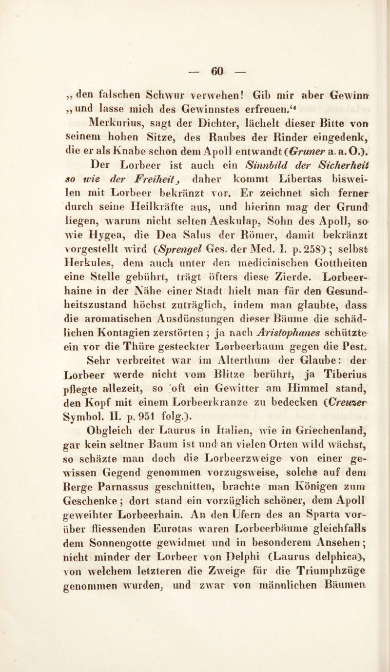 ,, den falschen Schwur verwehen! Gib mir aber Gewinn „und lasse mich des Gewinnstes erfreuen/4 Merkurius, sagt der Dichter, lächelt dieser Bitte von seinem hohen Sitze, des Raubes der Rinder eingedenk, die er als Knabe schon dem Apoll entw andt (Grüner a. a. 0«). Der Lorbeer ist auch ein Sinnbild der Sicherheit so wie der Freiheit, daher kommt Liberias biswei- len mit Lorbeer bekränzt vor. Er zeichnet sich ferner durch seine Heilkräfte aus, und hierinn mag der Grund liegen, warum nicht selten Aeskulap, Sohn des Apoll, so wie Hygea, die Dea Salus der Römer, damit bekränzt vorgestellt wird (Sprengel Ges. der Med. I. p.258>; selbst Herkules, dem auch unter den medicinischen Gottheiten eine Stelle gebührt, trägt öfters diese Zierde. Lorbeer- haine in der Nähe einer Stadt hielt man für den Gesund- heitszustand höchst zuträglich, indem man glaubte, dass die aromatischen Ausdünstungen dieser Bäume die schäd- lichen Kontagien zerstörten ; ja nach Aristophanes schützte ein vor die Thiire gesteckter Lorbeerbaum gegen die Pest. Sehr verbreitet war im Alterthum der Glaube: der Lorbeer werde nicht vom Blitze berührt, ja Tiberius pflegte allezeit, so oft ein Gewitter am Himmel stand, den Kopf mit einem Lorbeerkranze zu bedecken (Creuzer Symbol. II. p. 951 folg.). Obgleich der Laurus in Italien, wie in Griechenland, gar kein seltner Baum ist und an vielen Orten wild wächst, so schäzte man doch die Lorbeerzweige von einer ge- wissen Gegend genommen vorzugsweise, solche auf dem Berge Parnassus geschnitten, brachte man Königen zum Geschenke j dort stand ein vorzüglich schöner, dem Apoll geweihter Lorbeerhain. An den Ufern des an Sparta vor- über fliessenden Eurotas waren Lorbeerbäume gleichfalls dem Sonnengotte gew idmet und in besonderem Ansehen; nicht minder der Lorbeer von Delphi (Laurus delphica), von welchem letzteren die Zweige für die Triumphzüge genommen wurden, und zwar von männlichen Bäumen