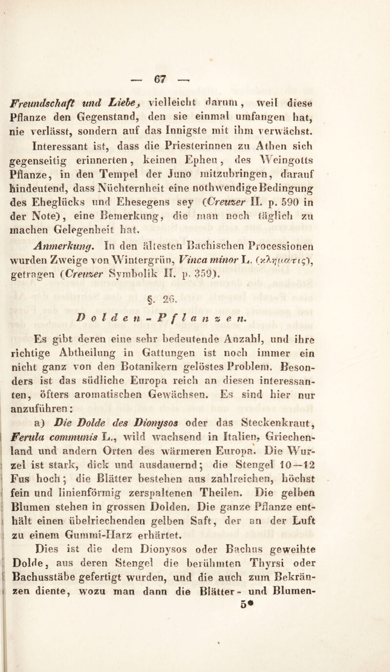 Freundschaft und Liebe, vielleicht darum, weil diese Pflanze den Gegenstand, den sie einmal umfangen hat, nie verlässt, sondern auf das Innigste mit ihm verwächst. Interessant ist, dass die Priesterinnen zu Athen sich gegenseitig erinnerten, keinen Epheu, des Weingotts Pflanze, in den Tempel der Juno mitzubringen, darauf hindeutend, dass Nüchternheit eine nothwendigeBedingung des Eheglücks und Ehesegens sey CÜremer II. p. 590 in der Note), eine Bemerkung, die man noch täglich zu machen Gelegenheit hat. Anmerkung. In den ältesten Bachischen Piocessionen wurden Zweige von Wintergrün, Vinca minor L, fjcta/paTig), getragen (Creuzer Symbolik II. p. 359), §. 26. Dolden-Pflanzen. Es gibt deren eine sehr bedeutende Anzahl, und ihre richtige Abtheilung in Gattungen ist noch immer ein nicht ganz von den Botanikern gelostes Problem. Beson- ders ist das südliche Europa reich an diesen interessan- ten, öfters aromatischen Gewächsen. Es sind hier nur anzuführen: a) Die Dolde des Dionysos oder das Steckenkraut, Ferula communis L., wild wachsend in Italien, Griechen- land und andern Orten des wärmeren Europa. Die Wur- zel ist stark, dick und ausdauernd ; die Stengel 10—12 Fus hoch; die Blätter bestehen aus zahlreichen, höchst fein und linienförmig zerspaltenen Theilen. Die gelben Blumen stehen in grossen Dolden, Die ganze Pflanze ent- hält einen übelriechenden gelben Saft, der an der Luft zu einem Gummi-Harz erhärtet. Dies ist die dem Dionysos oder Bachus geweihte Dolde, aus deren Stengel die berühmten Tliyrsi oder Bachusstäbe gefertigt wurden, und die auch zum Bekrän- I zen diente, wozu man dann die Blätter- und Blumen- 5*