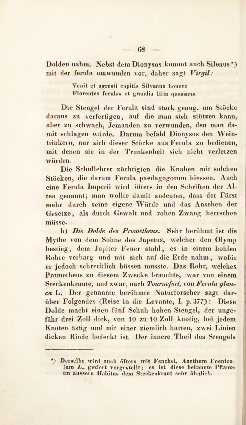 Dolden nahm. Nebst dem Dionysos kommt auch Silenus *) mit der ferula umwunden vor, daher sagt Virgil: Venit et agresti capitis Silvanus Iionore Florentes ferulas et grandia lilia quassans. Die Stengel der Ferula sind stark genug, um Stöcke daraus zu verfertigen, auf die man sich stützen kann, aber zu schwach, Jemanden zu verwunden, den man da- mit schlagen würde. Darum befahl Dionysos den Wein- trinkern, nur sich dieser Stöcke aus Ferula zu bedienen, mit denen sie in der Trunkenheit sich nicht verletzen würden. Die Schullehrer züchtigten die Knaben mit solchen Stöcken, die darum Ferula paedagogorum hiessen. Auch eine Ferula Imperii wird öfters in den Schriften der Al- ten genannt} man wollte damit andeuten, dass der Fürst mehr durch seine eigene Würde und das Ansehen der Gesetze, als durch Gewalt und rohen Zwang herrschen müsse. b) Die Dolde des Prometheus. Sehr berühmt ist die Mythe von dem Sohne des Japetus, welcher den Olymp bestieg, dem Jupiter Feuer stahl, es in einem hohlen Rohre verbarg und mit sich auf die Erde nahm, wofür er jedoch schrecklich biissen musste. Das Rohr, welches Prometheus zu diesem Zwecke brauchte, war von einem Steckenkraute, und zwar, nach Tournefort; von Ferula glau- ca L. Der genannte berühmte Naturforscher sagt dar- über Folgendes (Reise in die Levante, I. p. 377): Diese Dolde macht einen fünf Schuh hohen Stengel, der unge- fähr drei Zoll dick, von 10 zu 10 Zoll knotig, bei jedem Knoten ästig und mit einer ziemlich harten, zwei Linien dicken Rinde bedeckt ist. Der innere Theil des Stengels *) Derselbe wird auch öfters mit Fenchel, Anethum Foenicu- lum L., geziert vorgestellt; es ist diese bekannte Pflanze im äussern Habitus dem Steckenkraut sehr ähnlich.