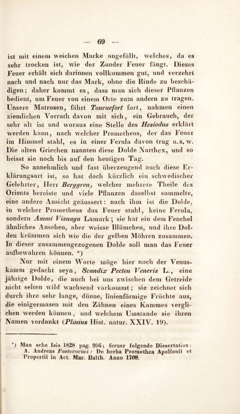 ist mit einem weichen Marke angefüllt, welches, da es sehr trocken ist, wie der Zander Feuer fängt. Dieses Feuer erhält sich darinnen vollkommen gut, und verzehrt nach und nach nur das Mark, ohne die Rinde zu beschä- digen; daher kommt es, dass man sich dieser Pflanzen bedient, um Feuer von einem Orte zum andern zu tragen. Unsere Matrosen, fährt Tournefort fort, nahmen einen ziemlichen Vorrath davon mit sich, ein Gebrauch, der sehr alt ist und woraus eine Stelle des Hesiodus erklärt werden kann, nach welcher Prometheus, der das Feuer im Himmel stahl, es in einer Ferula davon trug ms. w. Die alten Griechen nannten diese Dolde Narthex, und so heisst sie noch bis auf den heutigen Tag. So annehmlich und fast überzeugend auch diese Er- klärungsart ist, so hat doch kürzlich ein schwedischer Gelehrter, Herr Berggrenj> welcher mehrere Theile des Orients bereiste und viele Pflanzen daselbst sammelte, eine andere Ansicht geäussert: nach ihm ist die Dolde, in welcher Prometheus das Feuer stahl, keine Ferula, sondern Aintni Visnaga Lamark; sie hat ein dem Fenchel ähnliches Ansehen, aber weisse Blümchen, und ihre Dol- den krümmen sich wie die der gelben Möhren zusammen. In dieser zusammengezogenen Dolde soll man das Feuer aufbewahren können. *) Nur mit einem Worte möge hier noch der Venus- kamm gedacht seyn, Scandix Pecten Veneris L., eine jährige Dolde, die auch bei uns zwischen dem Getreide nicht selten wild wachsend vorkommt; sie zeichnet sich durch ihre sehr lange, dünne, linienförmige Früchte aus, die einigermasen mit den Zähnen eines Kammes vergli- chen werden können, und welchem Umslande sie ihren Namen verdankt (Plimus Hist, natur. XXIV. 19). *) Man sehe Isis 1828 pag. 906; ferner folgende Dissertation : A. Andreas Pantecovius: De herba Promothea Apollonii et Propertii in Act. Mar. Balth. Anno 1708,