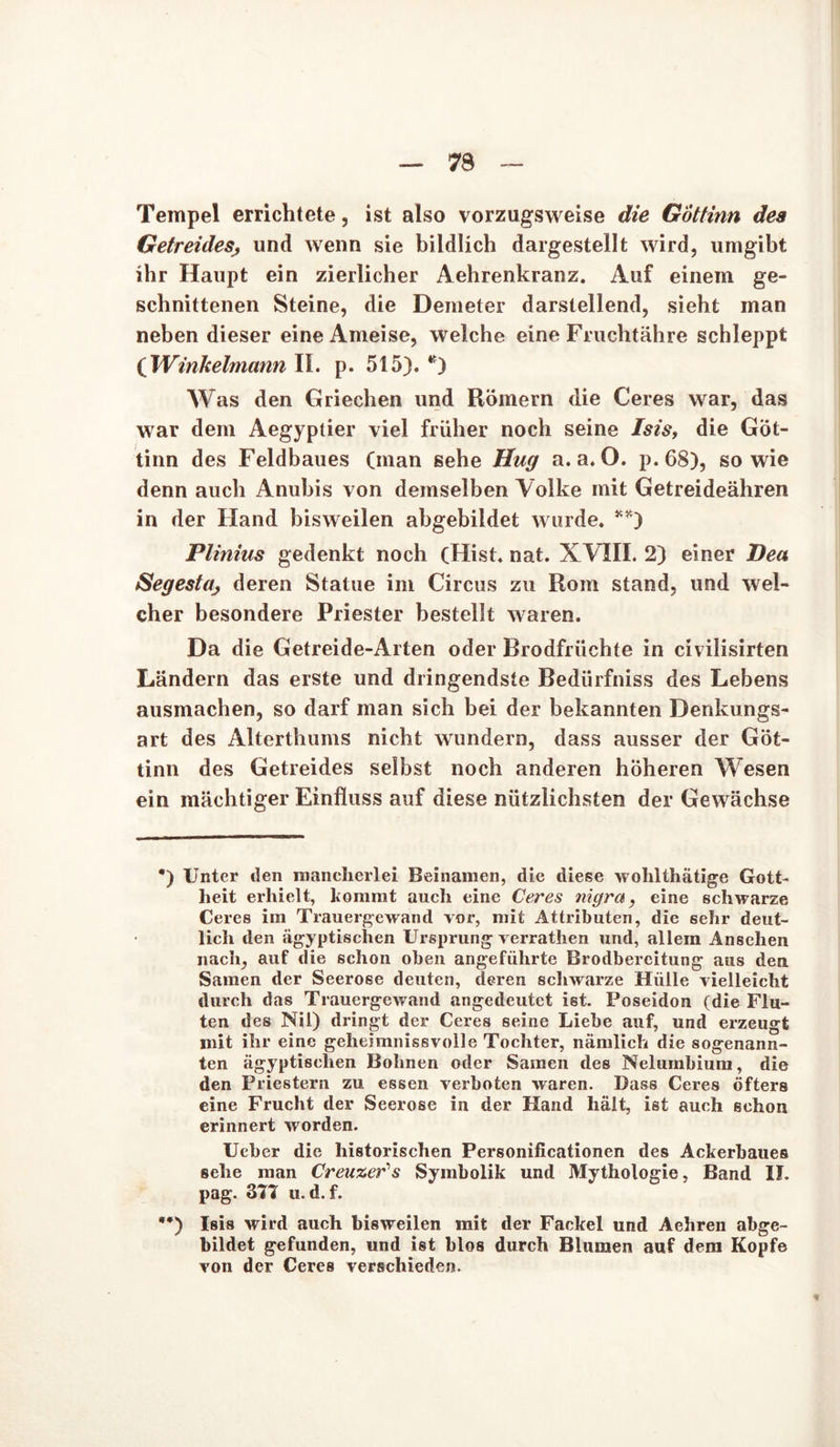 Tempel errichtete, ist also vorzugsweise die Göttinn dea Getreidesr, und wenn sie bildlich dargestellt wird, umgibt ihr Haupt ein zierlicher Aehrenkranz. Auf einem ge- schnittenen Steine, die Demeter darstellend, sieht man neben dieser eine Ameise, welche eine Fruchtähre schleppt ( Winkelmann II. p. 515). *) Was den Griechen und Römern die Ceres war, das war dem Aegyptier viel früher noch seine Isis, die Göt- tinn des Feldbaues (man sehe Hug a. a. O. p. 68), sowie denn auch Anubis von demselben Volke mit Getreideähren in der Hand bisweilen abgebiidet wurde. **) Plinius gedenkt noch (Hist. nat. XVIII. 2) einer Dea Segestü; deren Statue im Circus zu Rom stand, und wel- cher besondere Priester bestellt waren. Da die Getreide-Arten oder Brodfrüchte in civilisirten Ländern das erste und dringendste Bedürfniss des Lebens ausmachen, so darf man sich bei der bekannten Denkungs- art des Alterthums nicht wundern, dass ausser der Göt- tinn des Getreides selbst noch anderen höheren Wesen ein mächtiger Einfluss auf diese nützlichsten der Gewächse *) Unter ilen mancherlei Beinamen, die diese wohlthätige Gott- heit erhielt, kommt auch eine Ceres nigra, eine schwarze Ceres im Trauergewand vor, mit Attributen, die sehr deut- lich den ägyptischen Ursprung verrathen und, allem Ansehen nach, auf die schon oben angeführte Brodbereitung aus den Samen der Seerose deuten, deren schwarze Hülle vielleicht durch das Trauergewand angedeutet ist. Poseidon (die Flu- ten des Nil) dringt der Ceres seine Liebe auf, und erzeugt mit ihr eine geheimnissvolle Tochter, nämlich die sogenann- ten ägyptischen Bohnen oder Samen des Nelumbium, die den Priestern zu essen verboten waren. Dass Ceres öfters eine Frucht der Seerose in der Hand hält, ist auch schon erinnert worden. Ueber die historischen Personificationen des Ackerbaues sehe man Creuzer's Symbolik und Mythologie, Band II. pag. 377 u. d.f. **) Isis wird auch bisweilen mit der Fackel und Aehren abge- bildet gefunden, und ist blos durch Blumen auf dem Kopfe von der Ceres verschieden. *