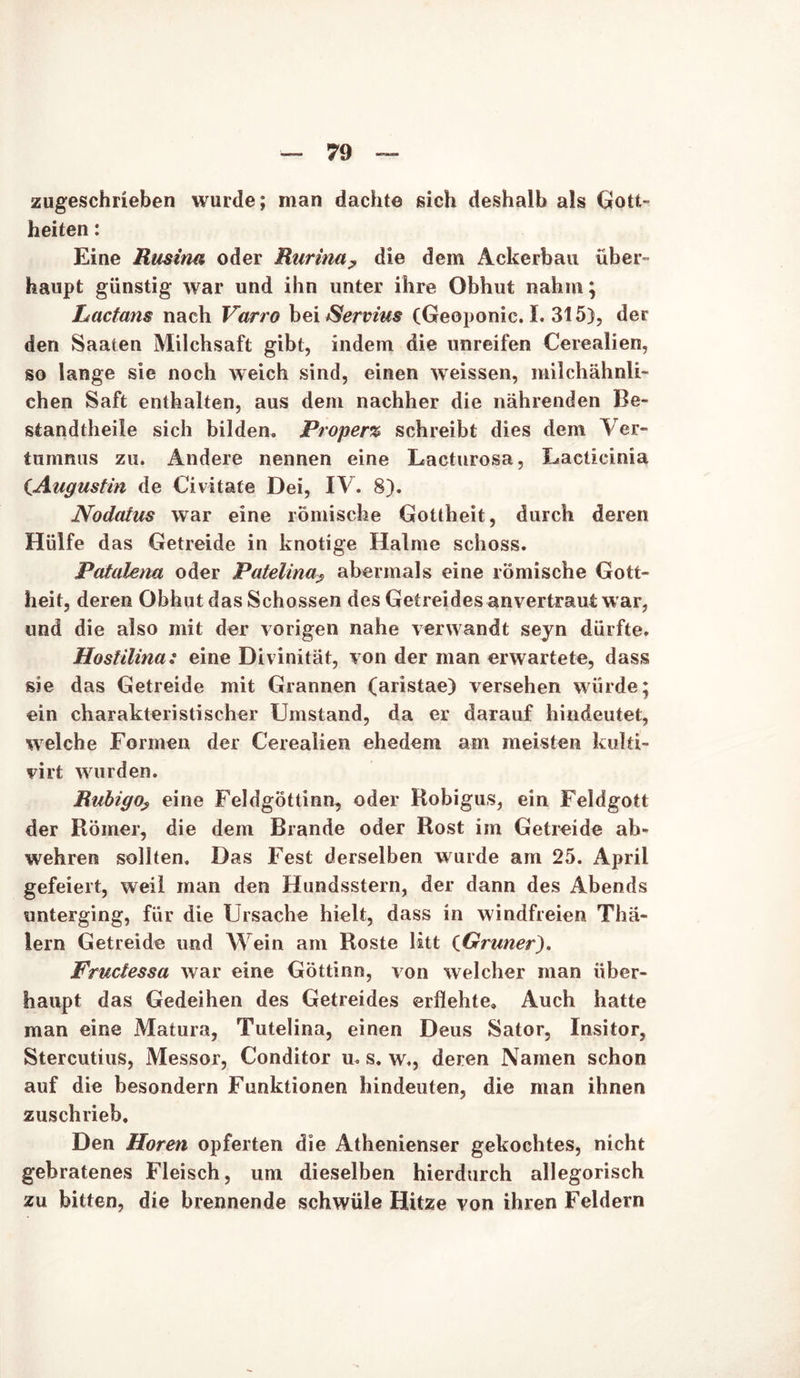 zugeschrieben wurde; man dachte sich deshalb als Gott- heiten : Eine Rusina oder Rurina, die dem Ackerbau über- haupt günstig war und ihn unter ihre Obhut nahm; Lactans nach Varro bei Servius (Geoponic. I. 315), der den Saaten Milchsaft gibt, indem die unreifen Cerealien, so lange sie noch weich sind, einen weissen, milchähnli- chen Saft enthalten, aus dem nachher die nährenden Be- standtheile sich bilden. Proper% schreibt dies dem Ver- tummis zu. Andere nennen eine Lacturosa, Lacticinia CAugustin de Civitate Dei, IV. 8). Nodatus war eine römische Gottheit, durch deren Hülfe das Getreide in knotige Halme schoss. Patalena oder Patelina? abermals eine römische Gott- heit, deren Obhut das Schossen des Getreides anvertraut war, und die also mit der vorigen nahe verwandt seyn dürfte. Hostilina: eine Divinität, von der man erwartete, dass sie das Getreide mit Grannen (aristae) versehen würde; ein charakteristischer Umstand, da er darauf hindeutet, welche Formen der Cerealien ehedem am meisten kulti- virt wurden. Rubigo? eine Feldgöttinn, oder Robigus, ein Feldgott der Römer, die dem Brande oder Rost im Getreide ab» wehren sollten. Das Fest derselben wurde am 25. April gefeiert, weil man den Hundsstern, der dann des Abends unterging, für die Ursache hielt, dass in windfreien Thä- lern Getreide und Wein am Roste litt (Grüner^, Fructessa war eine Göttinn, von welcher man über- haupt das Gedeihen des Getreides erflehte. Auch hatte man eine Matura, Tutelina, einen Deus Sator, Insitor, Stercutius, Messor, Conditor u. s. w., deren Namen schon auf die besondern Funktionen hindeuten, die man ihnen zuschrieb. Den Horen opferten die Athenienser gekochtes, nicht gebratenes Fleisch, um dieselben hierdurch allegorisch zu bitten, die brennende schwüle Hitze von ihren Feldern