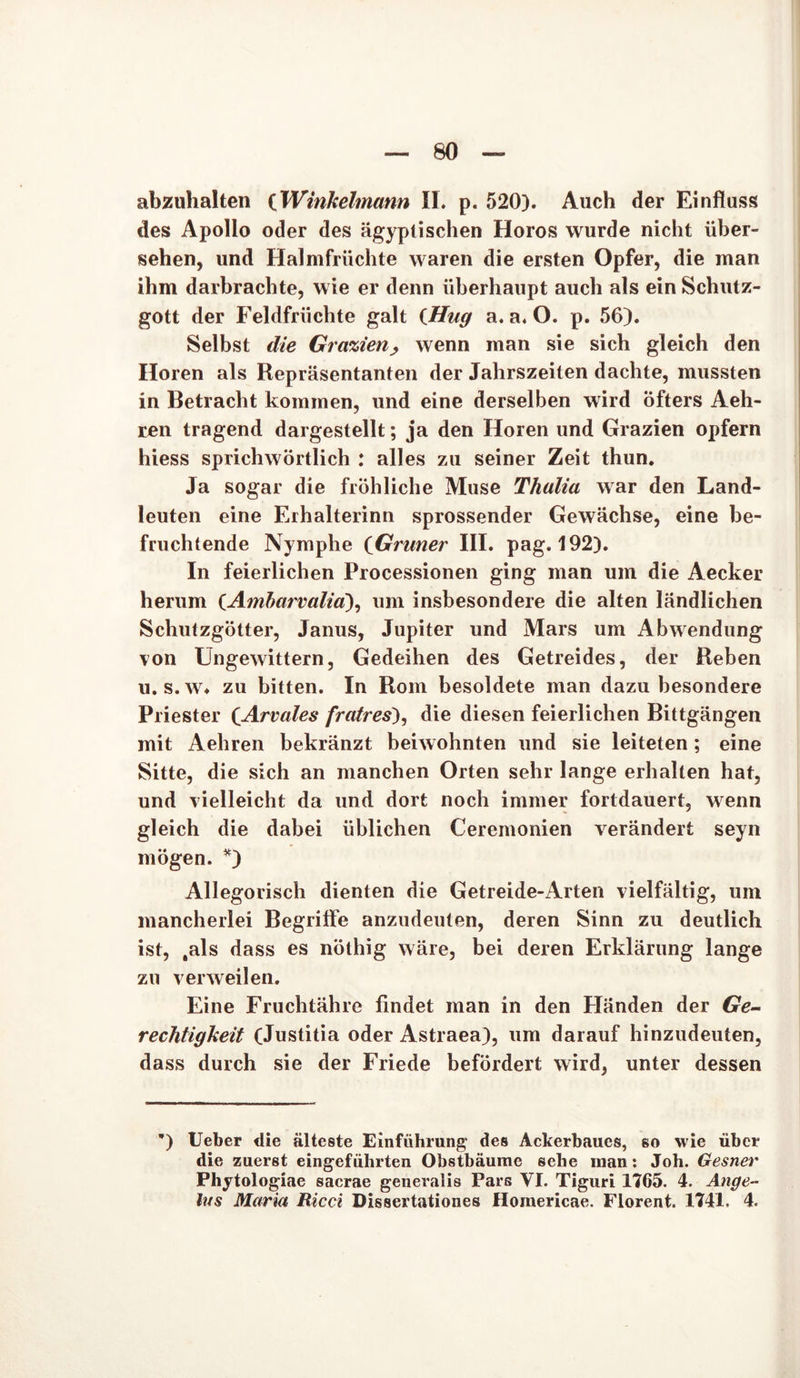 abzuhalten (Winkelmann II. p. 520). Auch der Einfluss des Apollo oder des ägyptischen Horos wurde nicht über- sehen, und Halmfrüchte waren die ersten Opfer, die man ihm darbrachte, wie er denn überhaupt auch als ein Schutz- gott der Feldfrüchte galt (Hug a. a. O. p. 56). Selbst die Grazien, wenn man sie sich gleich den Horen als Repräsentanten der Jahrszeiten dachte, mussten in Betracht kommen, und eine derselben wird öfters Aeh- ren tragend dargestellt; ja den Horen und Grazien opfern hiess sprichwörtlich : alles zu seiner Zeit thun. Ja sogar die fröhliche Muse Thalia war den Land- leuten eine Erhalterinn sprossender Gewächse, eine be- fruchtende Nymphe (Grüner III. pag. 192). In feierlichen Processionen ging man um die Aecker herum (Ambarvalia), um insbesondere die alten ländlichen Schutzgötter, Janus, Jupiter und Mars um i\bwendung von Ungewittern, Gedeihen des Getreides, der Reben u. s.w. zu bitten. In Rom besoldete man dazu besondere Priester CArvales fratres), die diesen feierlichen Bittgängen mit Aehren bekränzt beiwohnten und sie leiteten; eine Sitte, die sich an manchen Orten sehr lange erhalten hat, und vielleicht da und dort noch immer fortdauert, wenn gleich die dabei üblichen Ceremonien verändert seyn mögen. *) Allegorisch dienten die Getreide-Arten vielfältig, uni mancherlei Begriffe anzudeuten, deren Sinn zu deutlich ist, .als dass es nöthig wäre, bei deren Erklärung lange zu verweilen. Eine Fruchtähre findet man in den Händen der Ge- rechtigkeit (Justitia oder Astraea), um darauf hinzudeuten, dass durch sie der Friede befördert wird, unter dessen ’) lieber die älteste Einführung1 des Ackerbaues, so wie über die zuerst eingeführten Obstbäume sehe man: Joh. Gesner Phytologiae sacrae generalis Pars VI. Tiguri 1765. 4. Ange- lus Maria Ricci Dissertationes Homericae. Florent. 1741. 4.