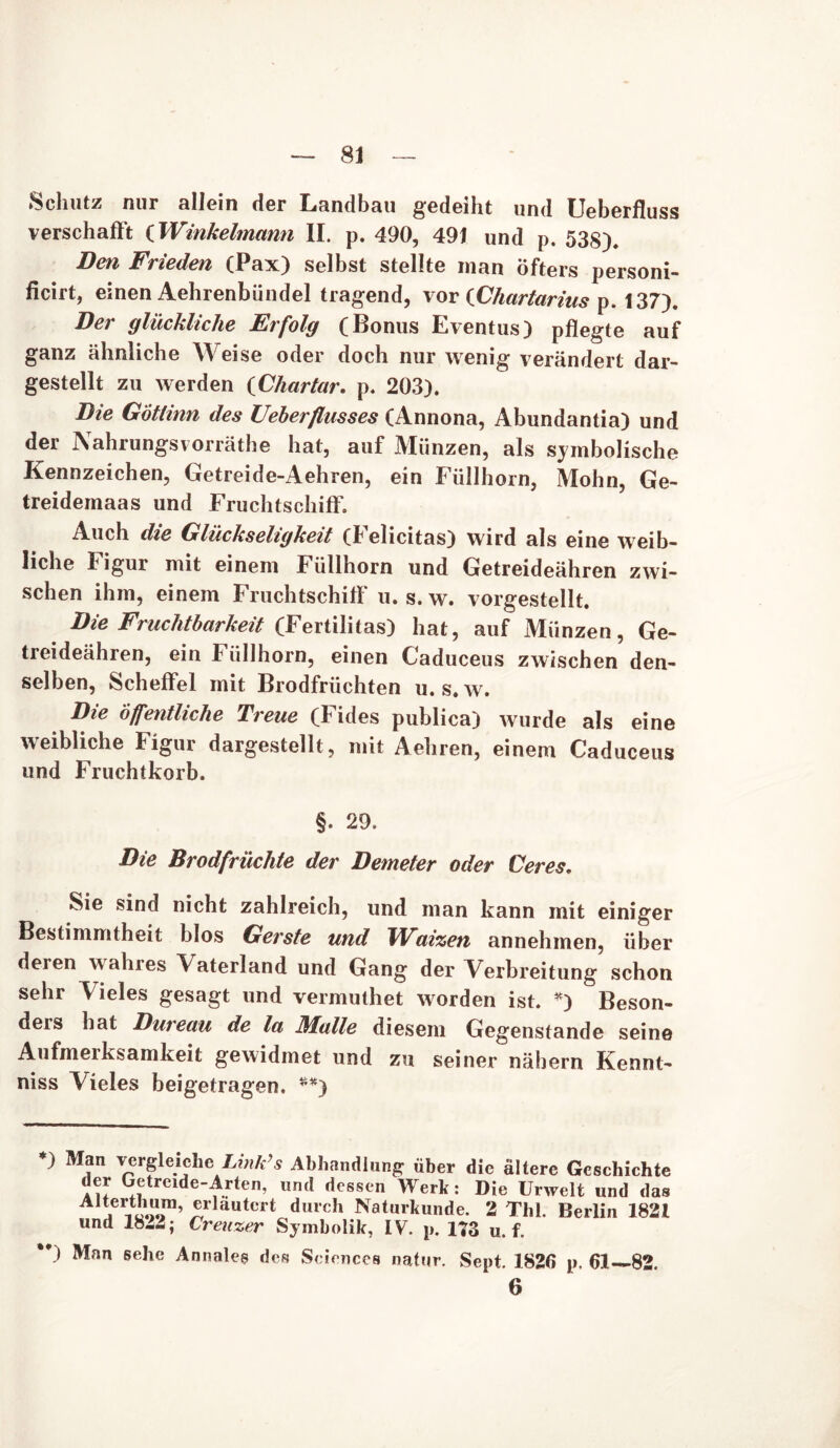 Schutz nur allein der Landbau gedeiht und Ueberfluss verschafft (Winkelmann II. p. 490, 491 und p. 538). Den Frieden (Pax) selbst stellte man öfters personi- ficirt, einen Aehrenbündel tragend, vor {Chartarius p. 137). Der glückliche Erfolg (Bonus Eventus) pflegte auf ganz ähnliche Weise oder doch nur wenig verändert dar- gestellt zu werden (Chartar. p. 203). Die Götlinn des Ueberflusses (Annona, Abundantia) und der Nahrungsvorräthe hat, auf Münzen, als symbolische Kennzeichen, Getreide-Aehren, ein Füllhorn, Mohn, Ge- treidemaas und Fruchtschiff. Auch die Glückseligkeit (Felicitas) wird als eine weib- liche Figur mit einem Füllhorn und Getreideähren zwi- schen ihm, einem Fruchtschiff u. s. w. vorgestellt. Die Fruchtbarkeit (Fertilitas) hat, auf Münzen, Ge- treideähren, ein I iillhorn, einen Caduceus zwischen den- selben, Scheffel mit Brodfriichten u. s* w. Die öffentliche Treue (Fides publica) wurde als eine weibliche Figur dargestellt, mit Aehren, einem Caduceus und Fruchtkorb. §. 29. Die Brodfrüchte der Demeter oder Ceres. Sie sind nicht zahlreich, und man kann mit einiger Bestimmtheit blos Gerste und Wutzen annehmen, über deren wahres Vaterland und Gang der Verbreitung schon sehr Vieles gesagt und vermuthet worden ist. *) Beson- ders hat Dureau de la Malle diesem Gegenstände seine Aufmerksamkeit gewidmet und zu seiner nähern Kennt- niss Vieles beigetragen. **) ) Man vergleiche Ltnk’s Abhandlung über die ältere Geschichte der Getreide-Arten, und dessen Werk: Die Urwelt und das Aiterthura, erläutert durch Naturkunde. 2 Thl. Berlin 1821 und 18-2; Creuzer Symbolik, IV. p. 173 u. f. **) Man sehe Annaleg des Sciences natur. Sept. 1826 p, 61—82. 6