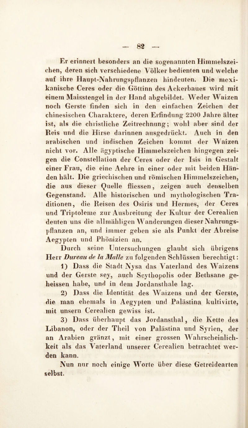 Er erinnert besonders an die sogenannten Himmelszei- ehen, deren sich verschiedene Völker bedienten und welche auf ihre Haupt-Nahrungspflanzen hindeuten. Die mexi- kanische Ceres oder die Göttinn des Ackerbaues wird mit einem Maisstengel in der Hand abgehildet. Weder Waizen noch Gerste finden sich in den einfachen Zeichen der chinesischen Charaktere, deren Erfindung 2200 Jahre älter ist, als die christliche Zeitrechnung; wohl aber sind der Reis und die Hirse darinnen ausgediückt. Auch in den arabischen und indischen Zeichen kommt der Waizen nicht vor. Alle ägyptische Himmelszeichen hingegen zei- gen die Constellation der Ceres oder der Isis in Gestalt einer Frau, die eine Aehre in einer oder mit beiden Hän- den hält. Die griechischen und römischen Himmelszeichen, die aus dieser Quelle fliessen, zeigen auch denselben Gegenstand. Alle historischen und mythologischen Tra- ditionen, die Reisen des Osiris und Hermes, der Ceres und Triptoleme zur Ausbreitung der Kultur der Cerealien deuten uns die allmähligen Wanderungen dieser Nahrungs- pflanzen an, und immer gehen sie als Punkt der Abreise Aegypten und Phönizien an. Durch seine IJntersuchungen glaubt sich übrigens Herr Dureau de la Malle zu folgenden Schlüssen berechtigt: 1) Dass die Stadt Nysa das Vaterland des Waizens und der Gerste sey, auch Scythopolis oder Bethsane ge- heissen habe, und in dem Jordansthale lag. 2) Dass die Identität des Waizens und der Gerste, die man ehemals in Aegypten und Palästina kultivirte, mit unsern Cerealien gewiss ist. 3) Dass überhaupt das Jordansthal, die Kette des Libanon, oder der Theil von Palästina und Syrien, der an Arabien gränzt, mit einer grossen Wahrscheinlich- keit als das Vaterland unserer Cerealien betrachtet wer- den kann. Nun nur noch einige Worte über diese Getreidearten selbst.