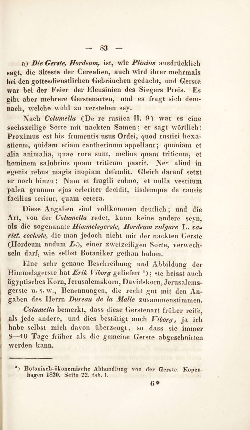 a) Die GersteHordeum, ist, wie Plinius ausdrücklich sagt, die älteste der Cerealien, auch wird ihrer mehrmals bei den gottesdienstlichen Gebräuchen gedacht, und Gerste war bei der Feier der Eleusinien des Siegers Preis. Es gibt aber mehrere Gerstenarten, und es fragt sich dem- nach, welche wohl zu verstehen sey. Nach Columella (De re nistica II. 9) war es eine sechszeilige Sorte mit nackten Samen; er sagt wörtlich: Proximus est his frumentis usus Ordei, quod rustici hexa- sticurn, quidam etiam cantherinum appellant; quoniam et alia animalia, quae rure sunt, melius quam triticum, et hominem salubrius quam triticum pascit. Nec aliud in egenis rehus inagis inopiam defendit. Gleich darauf setzt er noch hinzu: Nam et fragili culmo, et nulla vestitum palea granum ejus celeriter decidit, iisdemque de causis facilius teritur, quam cetera. Diese Angaben sind vollkommen deutlich; und die Art, von der Columella redet, kann keine andere seyn, als die sogenannte Himmelsgerste; Hordeum vulgare L. va- riet coeleste> die man jedoch nicht mit der nackten Gerste (Hordeum nudum Zr.), einer zweizeiligen Sorte, verwech- seln darf, wie selbst Botaniker gethan haben. Eine sehr genaue Beschreibung und Abbildung der Himmelsgerste hat Erik Viborg geliefert *); sie heisst auch ägyptisches Korn, Jerusalemskorn, Davidskorn, Jerusalems- gerste u. s. w., Benennungen, die recht gut mit den An- gaben des Herrn Dureau de la Malle zusammenstimmen. Columella bemerkt, dass diese Gerstenart früher reife, als jede andere, und dies bestätigt auch Viborg, ja ich habe selbst mich davon überzeugt, so dass sie immer 8—10 Tage früher als die gemeine Gerste abgeschnitten werden kann. *) Botanisch-ökonomische Abhandlung von der Gerste. Kopen- hagen 1820. Seite 22. fab. I. 6*