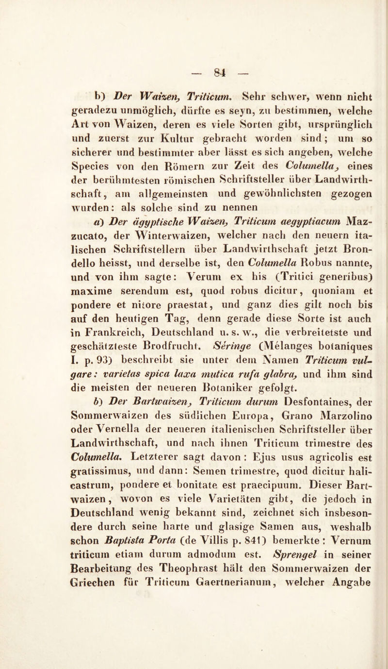 h) Der Waizen■, Triticmn. Sehr schwer, wenn nicht geradezu unmöglich, dürfte es seyn, zu bestimmen, welche Art von Waizen, deren es viele Sorten gibt, ursprünglich und zuerst zur Kultur gebracht worden sind; um so sicherer und bestimmter aber lässt es sich angeben, welche Species von den Römern zur Zeit des Columellaeines der berühmtesten römischen Schriftsteller über Landwirth- schaft, am allgemeinsten und gewöhnlichsten gezogen wurden: als solche sind zu nennen а) Der ägyptische Waizen, Triticmn aegyptiacum Maz- zucato, der Winterwaizen, welcher nach den neuern ita- lischen Schriftstellern über Landwirthschaft jetzt Bron- dello heisst, und derselbe ist, den Columella Robus nannte, und von ihm sagte: Verum ex his (Tritici generibus) maxime serendum est, quod robus dicitur, quoniam et pondere et nitore praestat, und ganz dies gilt noch bis auf den heutigen Tag, denn gerade diese Sorte ist auch in Frankreich, Deutschland u. s. w., die verbreitetste und geschätzteste Brodfrucht. Beringe (Melanges botaniques I. p. 93) beschreibt sie unter dem Namen Triticmn vul- gare: varietas spica laxa mutica rufa glabra, und ihm sind die meisten der neueren Botaniker gefolgt. б) Der Bartwaizen> Triticmn durum Desfontaines, der Sommerwaizen des südlichen Europa, Grano Marzolino oder Vernella der neueren italienischen Schriftsteller über Landwirthschaft, und nach ihnen Triticum trimestre des Columella. Letzterer sagt davon : Ejus usus agricolis est gratissimus, und dann: Semen trimestre, quod dicitur hali- castrum, pondere et bonitate est praecipuum. Dieser Bart- waizen , wovon es viele Varietäten gibt, die jedoch in Deutschland wenig bekannt sind, zeichnet sich insbeson- dere durch seine harte und glasige Samen aus, weshalb schon Baptista Porta (de V illis p. 841) bemerkte : Vernum triticum etiam durum admodum est. Bprengel in seiner Bearbeitung des Theophrast hält den Sommerwaizen der Griechen für Triticum Gaertnerianum, welcher Angabe