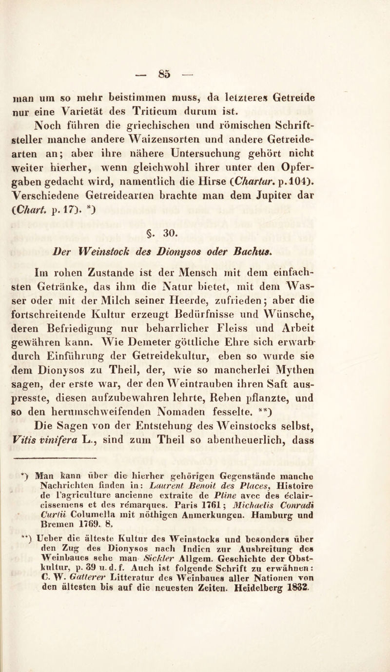 man um so mehr beistimmen muss, da letzteres Getreide nur eine Varietät des Triticum durum ist. Noch führen die griechischen und römischen Schrift- steller manche andere Waizensorten und andere Getreide- arten an; aber ihre nähere Untersuchung gehört nicht weiter hierher, wenn gleichwohl ihrer unter den Opfer- gaben gedacht wird, namentlich die Hirse (Chartar. p.104). Verschiedene Getreidearten brachte man dem Jupiter dar {Chart, p.17). *) §. 30. Der Weinstock des Dionysos oder Bachus. Im rohen Zustande ist der Mensch mit dem einfach- sten Getränke, das ihm die Natur bietet, mit dem Was- ser oder mit der Milch seiner Heerde, zufrieden; aber die fortschreitende Kultur erzeugt Bedürfnisse und Wünsche, deren Befriedigung nur beharrlicher Fleiss und Arbeit gewähren kann. Wie Demeter göttliche Ehre sich erwarb' durch Einführung der Getreidekultur, eben so wurde sie dem Dionysos zu Theil, der, wie so mancherlei Mythen sagen, der erste war, der den Weintrauben ihren Saft aus- presste, diesen aufzubewahren lehrte, Rehen pflanzte, und so den herumschweifenden Nomaden fesselte. **) Die Sagen von der Entstehung des Weinstocks selbst, Vitis vinifera L., sind zum Theil so abentheuerlich, dass *) Man bann über die hierher gehörigen Gegenstände manche Nachrichten finden in: Laurent Benoil des Places, Histoire de l’agriculture ancienne extraite de Pline avec des eclair- cisseniens et des re'marqucs. Paris 1761; Michaelis Conradi C'urlii Columella mit nöthigen Anmerkungen. Hamburg und Bremen 1769. 8, **) lieber die älteste Kultur des Weinstocks und besonders über den Zug des Dionysos nach Indien zur Ausbreitung des Weinbaues sehe man Sichler Allgem. Geschichte der Obst- kultur, p. 39 u. d.f. Auch ist folgende Schrift zu erwähnen: C. W- Gatter er Litteratur des Weinbaues aller Nationen von den ältesten bis auf die neuesten Zeiten. Heidelberg 1832.