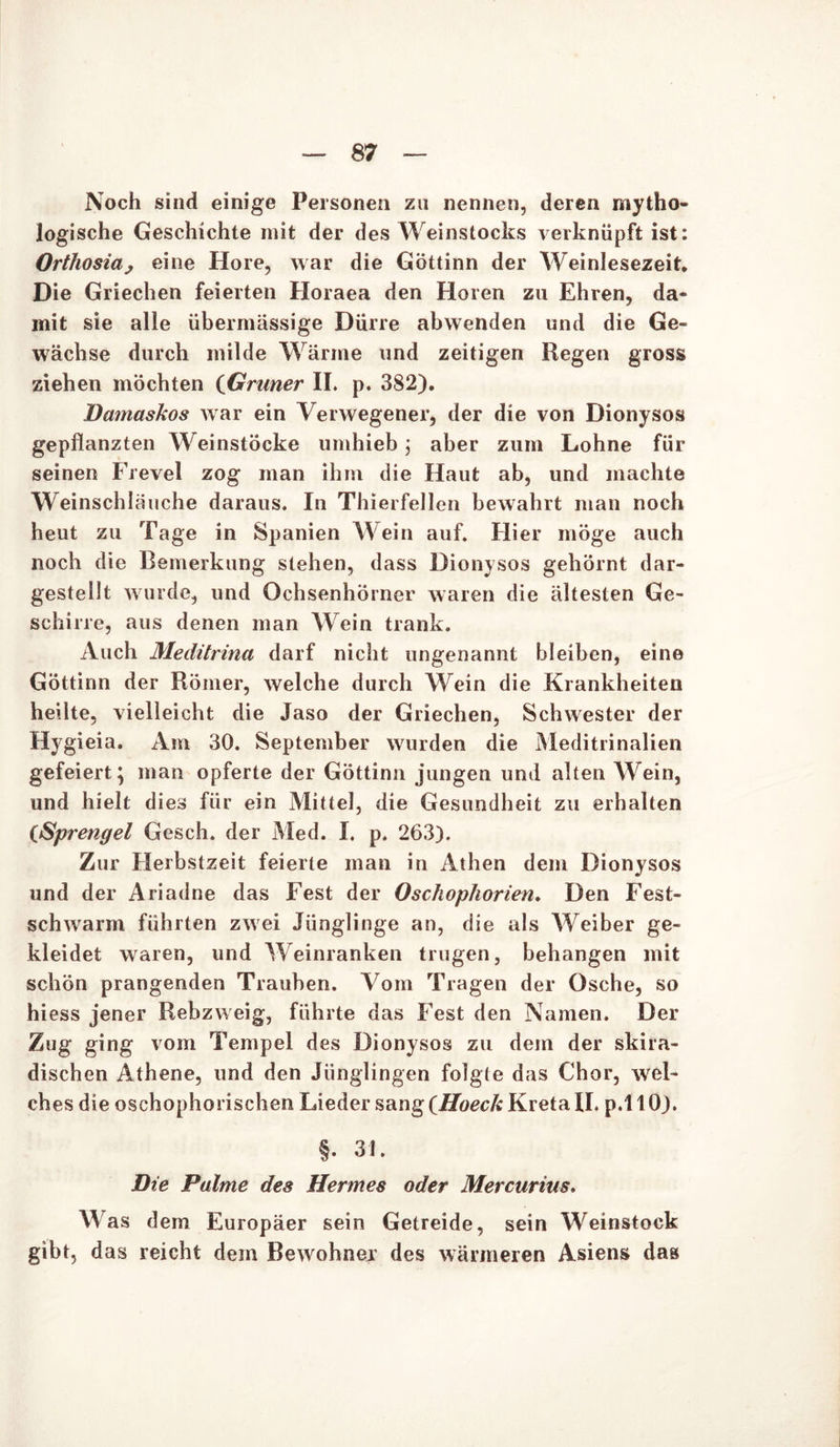 Noch sind einige Personen zu nennen, deren mytho- logische Geschichte mit der des Weinstocks verknüpft ist: Orthosia, eine Höre, war die Göttinn der Weinlesezeit, Die Griechen feierten Horaea den Horen zu Ehren, da- mit sie alle übermässige Dürre abwenden und die Ge- wächse durch milde Wärme und zeitigen Regen gross ziehen möchten (Grüner II. p. 382). Damaskos war ein Verwegener, der die von Dionysos gepflanzten W einstöcke umhieb; aber zum Lohne für seinen Frevel zog man ihm die Haut ab, und machte Weinschläuche daraus. In Thierfellen bewahrt man noch heut zu Tage in Spanien Wein auf. Hier möge auch noch die Bemerkung stehen, dass Dionysos gehörnt dar- gestellt wurde, und Ochsenhörner waren die ältesten Ge- schirre, aus denen man Wein trank. Auch Medürina darf nicht ungenannt bleiben, eine Göttinn der Römer, welche durch Wein die Krankheiten heilte, vielleicht die Jaso der Griechen, Schwester der Hygieia. Am 30. September wurden die Meditrinalien gefeiert; man opferte der Göttinn jungen und alten Wein, und hielt dies für ein Mittel, die Gesundheit zu erhalten (<Sprengel Gesch. der Med. I. p. 263). Zur Herbstzeit feierte man in Athen dem Dionysos und der Ariadne das Fest der Oschophorien. Den Fest- schwarm führten zwei Jünglinge an, die als Weiber ge- kleidet waren, und Weinranken trugen, behängen mit schön prangenden Trauben. Vom Tragen der Osche, so hiess jener Rebzweig, führte das Fest den Namen. Der Zug ging vom Tempel des Dionysos zu dem der skira- dischen Athene, und den Jünglingen folgte das Chor, wei- ches die oschophorischen Lieder sang ^Hoeck Kreta II. p.110). §. 31. Die Pulme des Hermes oder Mercurius, Was dem Europäer sein Getreide, sein Weinstock gibt, das reicht dem Bewohnev des wärmeren Asiens das
