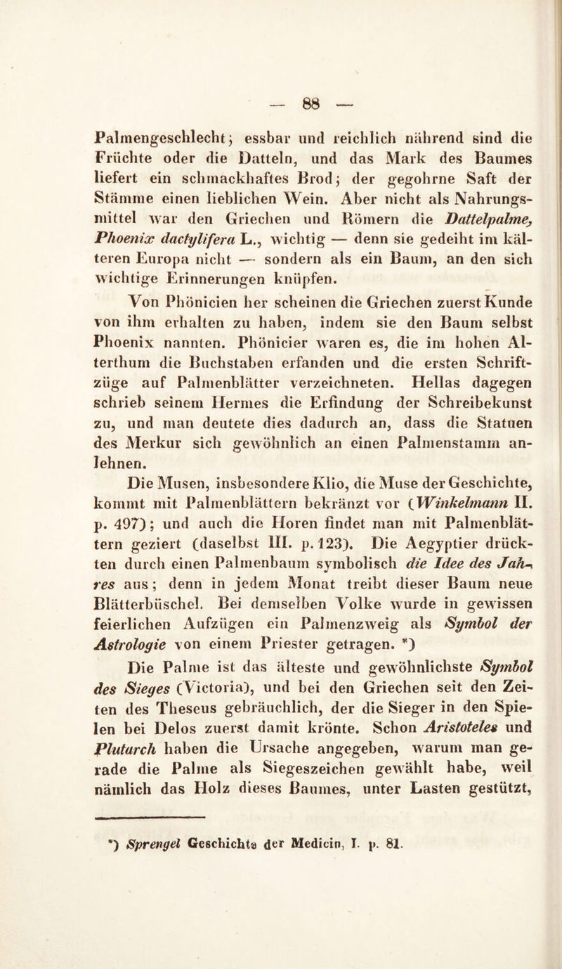 Palmengeschlecht $ essbar und reichlich nährend sind die Früchte oder die Datteln, und das Mark des Baumes liefert ein schmackhaftes Brodj der gegohrne Saft der Stämme einen lieblichen Wein. Aber nicht als Nahrungs- mittel war den Griechen und Römern die Dattelpalme Phoenix dactylifera L., wichtig — denn sie gedeiht im käl- teren Europa nicht — sondern als ein Baum, an den sich wichtige Erinnerungen knüpfen. Von Phönicien her scheinen die Griechen zuerst Kunde von ihm erhalten zu haben, indem sie den Baum selbst Phoenix nannten. Phönicier waren es, die im hohen Al- terthum die Buchstaben erfanden und die ersten Schrift- zäge auf Palmenblätter verzeichneten. Hellas dagegen schrieb seinem Hermes die Erfindung der Schreibekunst zu, und man deutete dies dadurch an, dass die Statuen des Merkur sich gewöhnlich an einen Palmenstamm an- lehnen. Die Musen, insbesondere Klio, die Muse der Geschichte, kommt mit Palmenblättern bekränzt vor iWinkelmann II. p. 497); und auch die Horen findet man mit Palmenblät- tern geziert (daselbst III. p. 123). Die Aegyptier drück- ten durch einen Palmenbaum symbolisch die Idee des Jak res aus; denn in jedem Monat treibt dieser Baum neue Blätterbüschel. Bei demselben Volke wurde in gewissen feierlichen Aufzügen ein Palmenzweig als Symbol der Astrologie von einem Priester getragen. *) Die Palme ist das älteste und gewöhnlichste Symbol des Sieges (Victoria), und bei den Griechen seit den Zei- ten des Theseus gebräuchlich, der die Sieger in den Spie- len bei Delos zuerst damit krönte. Schon Aristoteles und Plutarch haben die Ursache angegeben, warum man ge- rade die Palme als Siegeszeichen gewählt habe, weil nämlich das Holz dieses Baumes, unter Lasten gestützt,