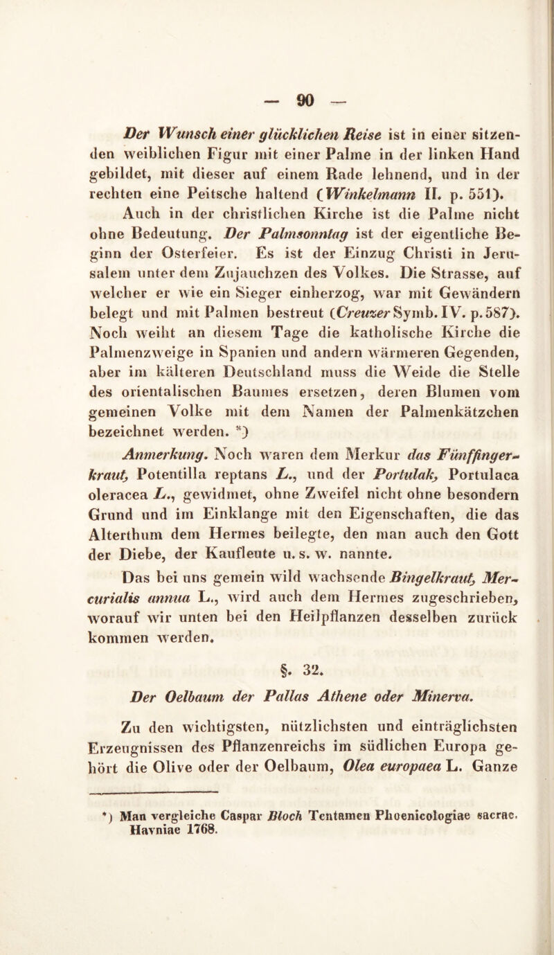 Der Wunsch einer glücklichen Reise ist in einer sitzen- den weiblichen Figur mit einer Palme in der linken Hand gebildet, mit dieser auf einem Rade lehnend, und in der rechten eine Peitsche haltend (Winkelmann II« p. 551). Auch in der christlichen Kirche ist die Palme nicht ohne Bedeutung. Der Palmsonntag ist der eigentliche Be- ginn der Osterfeier. Es ist der Einzug Christi in Jeru- salem unter dem Zujauchzen des Volkes. Die Strasse, auf welcher er wie ein Sieger einherzog, war mit Gewändern belegt und mit Palmen bestreut (Cm/ser Sy mb. IV. p. 587). Noch weiht an diesem Tage die katholische Kirche die Palmenzweige in Spanien und andern wärmeren Gegenden, aber im kälteren Deutschland muss die Weide die Stelle des orientalischen Baumes ersetzen, deren Blumen vom gemeinen Volke mit dem Namen der Palmenkätzchen bezeichnet werden. *) Anmerkung. Noch waren dem Merkur das Fünffinger- kraut, Potentilla reptans Z/., und der PortulakPortulaca oleracea X., gewidmet, ohne Zweifel nicht ohne besondern Grund und im Einklänge mit den Eigenschaften, die das Alterthum dem Hermes beilegte, den man auch den Gott der Diebe, der Kaufleute u. s. w. nannte. Das bei uns gemein wild wachsende Bingelkraut^ Mer- curialis annua L., wird auch dem Hermes zugeschrieben, worauf wir unten bei den Heilpflanzen desselben zurück kommen werden. §. 32. Der Oelbaum der Pallas Athene oder Minerva. Zu den wichtigsten, nützlichsten und einträglichsten Erzeugnissen des Pflanzenreichs im südlichen Europa ge- hört die Olive oder der Oelbaum, Olea europaea L. Ganze *) Man vergleiche Caspar Bloch Tentameu Plioenicologiae sacrae, Havniae 1768.
