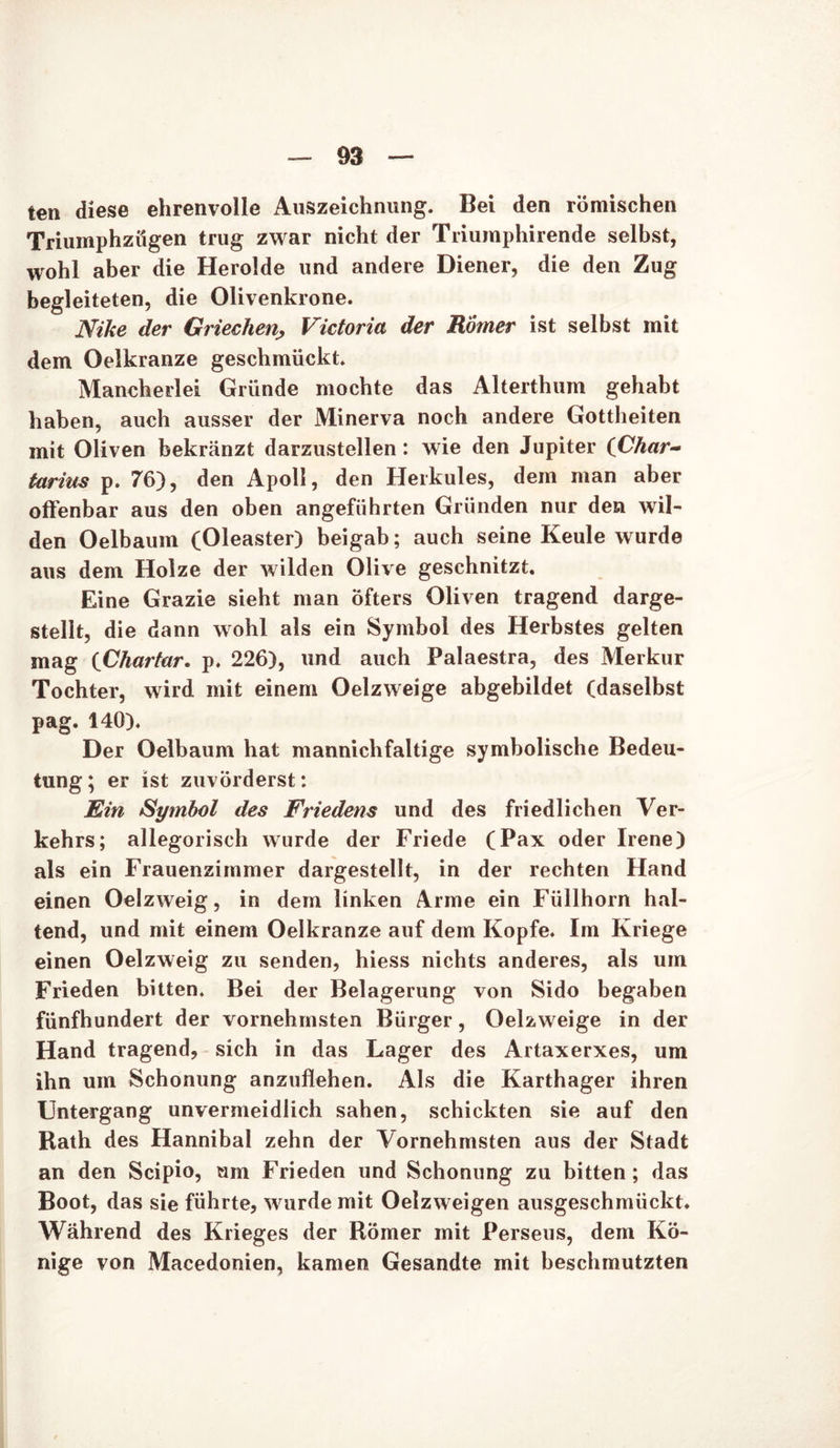 ten diese ehrenvolle Auszeichnung. Bei den römischen Triumphzügen trug zwar nicht der Triumphirende selbst, wohl aber die Herolde und andere Diener, die den Zug begleiteten, die Olivenkrone. Nike der Griechen, Victoria der Römer ist selbst mit dem Oelkranze geschmückt. Mancherlei Gründe mochte das Alterthum gehabt haben, auch ausser der Minerva noch andere Gottheiten mit Oliven bekränzt darzustellen: wie den Jupiter (CA«r- tarius p. 76), den Apoll, den Herkules, dem man aber offenbar aus den oben angeführten Gründen nur den wil- den Oelbaum (Oleaster) beigab; auch seine Keule wurde aus dem Holze der wilden Olive geschnitzt. Eine Grazie sieht man öfters Oliven tragend darge- stellt, die dann wohl als ein Symbol des Herbstes gelten mag (Chartar. p. 226), und auch Palaestra, des Merkur Tochter, wird mit einem Oelzweige abgebildet (daselbst pag. 140). Der Oelbaum hat mannichfaltige symbolische Bedeu- tung; er ist zuvörderst: Ein Symbol des Friedens und des friedlichen Ver- kehrs; allegorisch wurde der Friede (Pax oder Irene) als ein Frauenzimmer dargestellt, in der rechten Hand einen Oelzweig, in dem linken Arme ein Füllhorn hal- tend, und mit einem Oelkranze auf dem Kopfe. Im Kriege einen Oelzweig zu senden, hiess nichts anderes, als um Frieden bitten. Bei der Belagerung von Sido begaben fünfhundert der vornehmsten Bürger, Oelzweige in der Hand tragend, sich in das Lager des Artaxerxes, um ihn um Schonung anzuflehen. Als die Karthager ihren Untergang unvermeidlich sahen, schickten sie auf den Rath des Hannibal zehn der Vornehmsten aus der Stadt an den Scipio, am Frieden und Schonung zu bitten; das Boot, das sie führte, wurde mit Oelzweigen ausgeschmückt. Während des Krieges der Römer mit Perseus, dem Kö- nige von Macedonien, kamen Gesandte mit beschmutzten