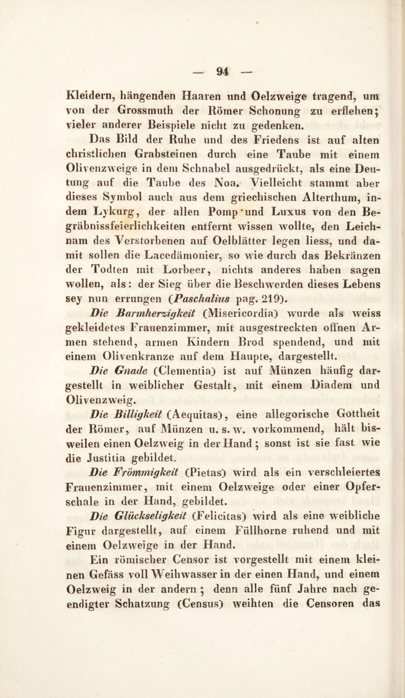 Kleidern, hängenden Haaren und Oelzweige tragend, um von der Grossmuth der Römer Schonung zu erflehen; vieler anderer Beispiele nicht zu gedenken. Das Bild der Ruhe und des Friedens ist auf alten christlichen Grabsteinen durch eine Taube mit einem Olivenzweige in dem Schnabel ausgedrückt, als eine Deu- tung auf die Taube des Noa. Vielleicht stammt aber dieses Symbol auch aus dem griechischen Alterthum, in- dem Lykurg, der allen Pomp'und Luxus von den Be- gräbnissfeierlichkeiten entfernt wissen wollte, den Leich- nam des Verstorbenen auf Oelblätter legen liess, und da- mit sollen die Lacedämonier, so wie durch das Bekränzen der Todten mit Lorbeer, nichts anderes haben sagen wollen, als : der Sieg über die Beschwerden dieses Lebens sey nun errungen (Paschalius pag. 219). Die Barmherzigkeit (Misericordia) wurde als weiss gekleidetes Frauenzimmer, mit ausgestreckten offnen Ar- men stehend, armen Kindern Brod spendend, und mit einem Olivenkranze auf dem Haupte, dargestellt. Die Gnade (Clementia) ist auf Münzen häufig dar- gestellt in weiblicher Gestalt, mit einem Diadem und Olivenzweig. Die Billigkeit (Aequitas), eine allegorische Gottheit der Römer, auf Münzen u. s. w. vorkommend, hält bis- weilen einen Oelzweig in der Hand; sonst ist sie fast wie die Justitia gebildet. Die Frömmigkeit (Pietas) wird als ein verschleiertes Frauenzimmer, mit einem Oelzweige oder einer Opfer- schale in der Hand, gebildet. Die Glückseligkeit (Felicitas) wird als eine weibliche Figur dargestellt, auf einem Füllhorne ruhend und mit einem Oelzweige in der Hand. Ein römischer Censor ist vorgestellt mit einem klei- nen Gefäss voll Weihwasser in der einen Hand, und einem Oelzweig in der andern ; denn alle fünf Jahre nach ge- endigter Schatzung (Census) weihten die Censoren das