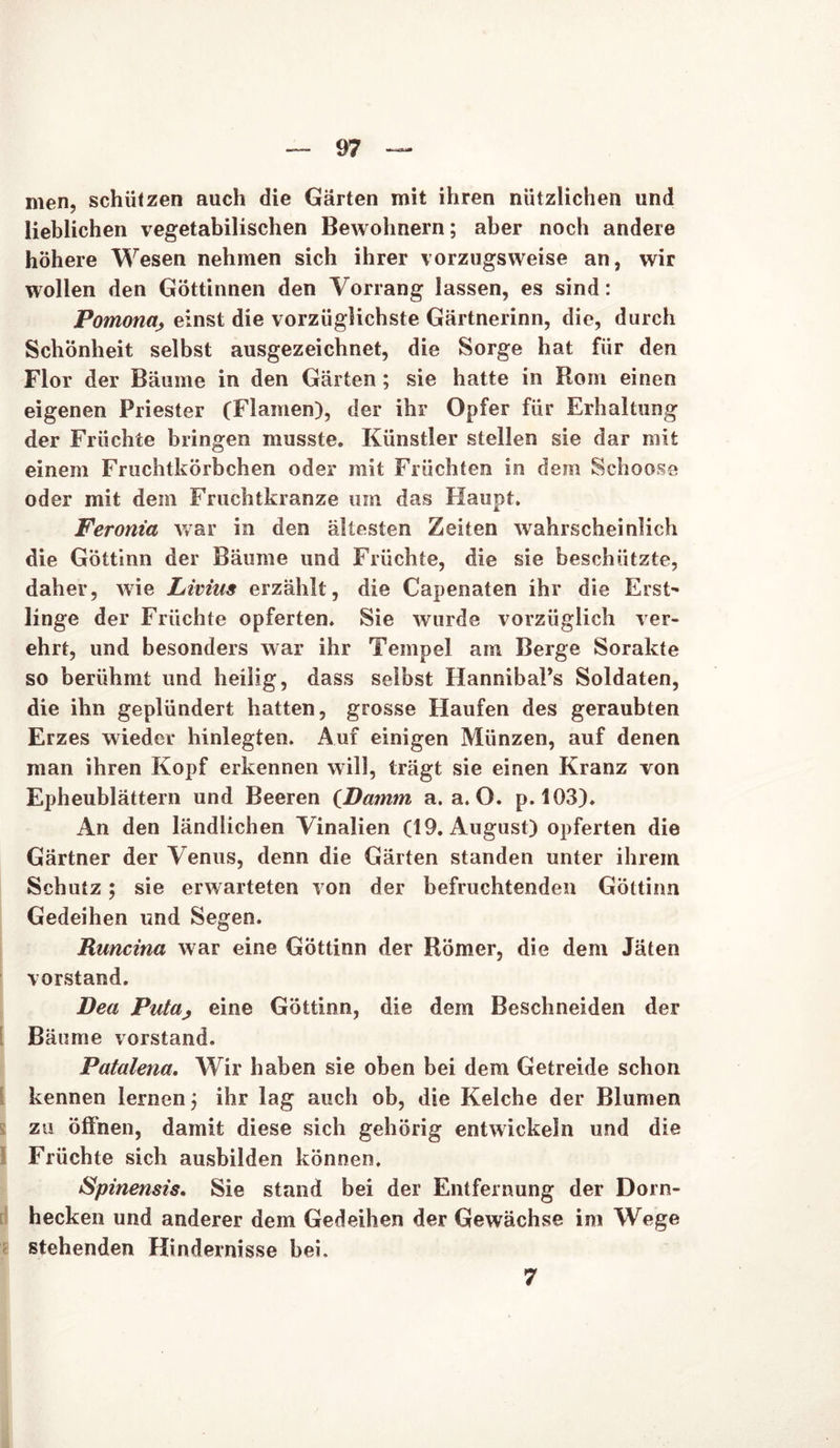 men, schützen auch die Gärten mit ihren nützlichen und lieblichen vegetabilischen Bewohnern; aber noch andere höhere Wesen nehmen sich ihrer vorzugsweise an, wir wollen den Göttinnen den Vorrang lassen, es sind: Pomona, einst die vorzüglichste Gärtnerinn, die, durch Schönheit selbst ausgezeichnet, die Sorge hat für den Flor der Bäume in den Gärten ; sie hatte in Rom einen eigenen Priester (Flamen), der ihr Opfer für Erhaltung der Früchte bringen musste. Künstler stellen sie dar mit einem Fruchtkörbchen oder mit Früchten in dem Schoose oder mit dem Fruchtkranze um das Haupt. Peroma war in den ältesten Zeiten wahrscheinlich die Göttinn der Bäume und Früchte, die sie beschützte, daher, wie Livius erzählt, die Capenaten ihr die Erst- linge der Früchte opferten. Sie wurde vorzüglich ver- ehrt, und besonders war ihr Tempel am Berge Sorakte so berühmt und heilig, dass selbst HannibaPs Soldaten, die ihn geplündert hatten, grosse Haufen des geraubten Erzes wieder hinlegten. Auf einigen Münzen, auf denen man ihren Kopf erkennen will, trägt sie einen Kranz von Epheublättern und Beeren (Damm a. a. O. p. 103). An den ländlichen Vinalien (19. August) opferten die Gärtner der Venus, denn die Gärten standen unter ihrem Schutz; sie erwarteten von der befruchtenden Göttinn Gedeihen und Segen. Runcina war eine Göttinn der Römer, die dem Jäten Vorstand. Dea Puta^ eine Göttinn, die dem Beschneiden der Bäume Vorstand. Patalena, Wir haben sie oben bei dem Getreide schon kennen lernen; ihr lag auch ob, die Kelche der Blumen zu öffnen, damit diese sich gehörig entwickeln und die Früchte sich ausbilden können. Spinensis. Sie stand bei der Entfernung der Dorn- hecken und anderer dem Gedeihen der Gewächse im Wege stehenden Hindernisse bei. 7