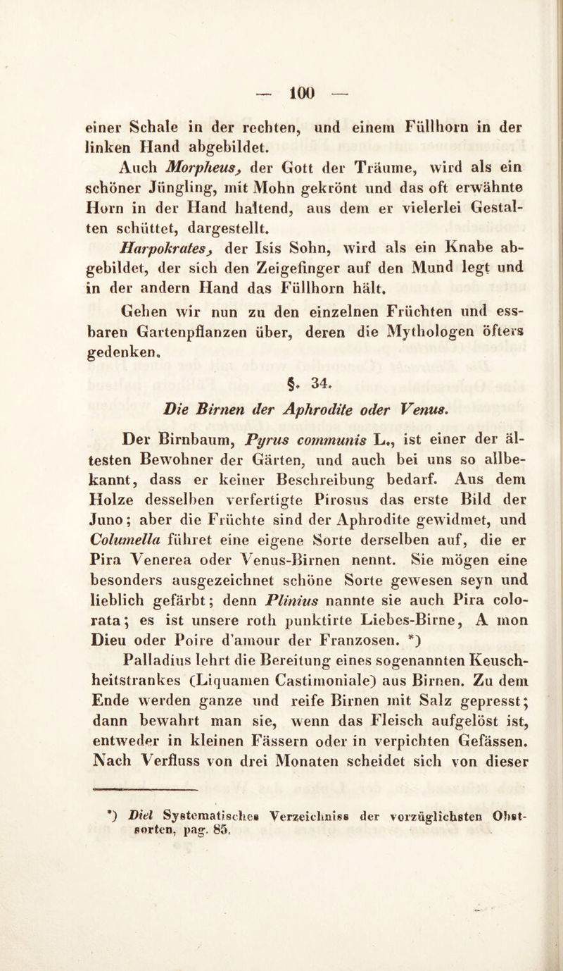 einer Schale in der rechten, und einem Füllhorn in der linken Hand abgebildet. Auch Morpheus, der Gott der Träume, wird als ein schöner Jüngling, mit Mohn gekrönt und das oft erwähnte Horn in der Hand haltend, aus dem er vielerlei Gestal- ten schüttet, dargestellt. Harpokratesj der Isis Sohn, wird als ein Knabe ab- gebildet, der sich den Zeigefinger auf den Mund legt und in der andern Hand das Füllhorn hält. Gehen wir nun zu den einzelnen Früchten und ess- baren Gartenpflanzen über, deren die Mythologen öfters gedenken. §* 34. Die Birnen der Aphrodite oder Venus. Der Birnbaum, Pyrus communis L,, ist einer der äl- testen Bewohner der Gärten, und auch bei uns so allbe- kannt, dass er keiner Beschreibung bedarf. Aus dem Holze desselben verfertigte Pirosus das erste Bild der Juno; aber die Früchte sind der Aphrodite gewidmet, und Columella führet eine eigene Sorte derselben auf, die er Pira Venerea oder Venus-Birnen nennt. Sie mögen eine besonders ausgezeichnet schone Sorte gewesen seyn und lieblich gefärbt; denn Plinius nannte sie auch Pira colo- rata; es ist unsere roth punktirte Liebes-Birne, A mon Dieu oder Poire d’amour der Franzosen. *) Palladius lehrt die Bereitung eines sogenannten Keusch- heitstrankes (Liquamen Castimoniale) aus Birnen. Zu dem Ende werden ganze und reife Birnen mit Salz gepresst; dann bewahrt man sie, wenn das Fleisch aufgelöst ist, entweder in kleinen Fässern oder in verpichten Gefässen. Nach Verfloss von drei Monaten scheidet sich von dieser ’) Diel Systematisches Verzeichnis® der vorzüglichsten Obst- sorten, pag. 85,