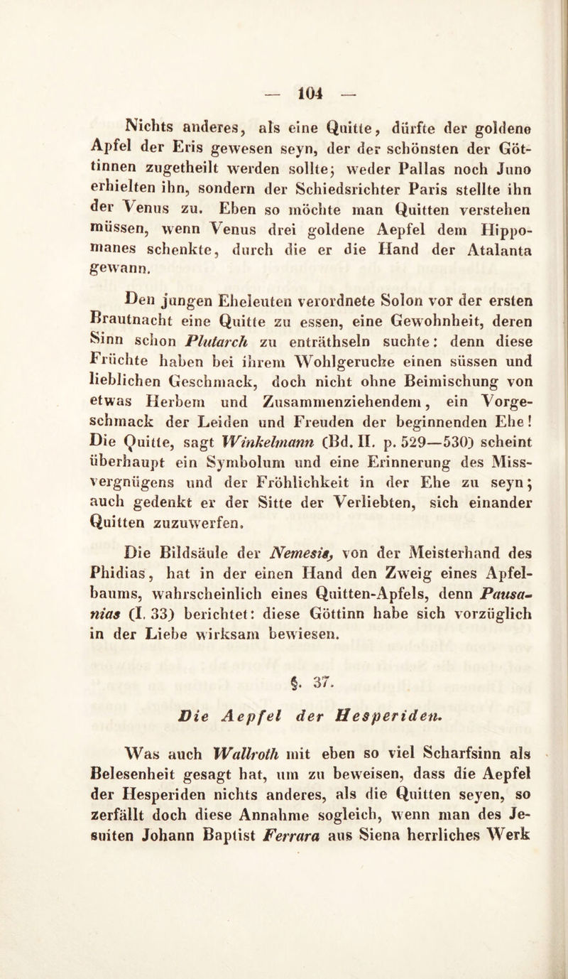 Nichts anderes, als eine Quitte, dürfte der goldene Apfel der Eris gewesen seyn, der der schönsten der Göt- tinnen zugetheilt werden sollte; weder Pallas noch Juno erhielten ihn, sondern der Schiedsrichter Paris stellte ihn der Venus zu. Eben so möchte man Quitten verstehen müssen, wenn Venus drei goldene Aepfel dem Hippo- manes schenkte, durch die er die Hand der Atalanta gewann. Den jungen Eheleuten verordnete Solon vor der ersten Brautnacht eine Quitte zu essen, eine Gewohnheit, deren Sinn schon Plutarch zu enträthseln suchte: denn diese Früchte haben bei ihrem Wohlgerucbe einen süssen und lieblichen Geschmack, doch nicht ohne Beimischung von etwas Herbem und Zusammenziehendem, ein Vorge- schmack der Leiden und Freuden der beginnenden Ehe! Die Quitte, sagt Winkehnann (Bd. II. p. 529—530) scheint überhaupt ein Symbolum und eine Erinnerung des Miss- vergnügens und der Fröhlichkeit in der Ehe zu seyn; auch gedenkt er der Sitte der Verliebten, sich einander Quitten zuzuwerfen. Die Bildsäule der Nemesis, von der Meisterhand des Phidias, hat in der einen Hand den Zweig eines Apfel- baums, wahrscheinlich eines Quitten-Apfels, denn Pausa- nias (1.33) berichtet: diese Göttinn habe sich vorzüglich in der Liebe wirksam bewiesen. §. 37. Die Aepfel der H esperiden. Was auch Wallroth mit eben so viel Scharfsinn als Belesenheit gesagt hat, um zu beweisen, dass die Aepfel der Hesperiden nichts anderes, als die Quitten seyen, so zerfällt doch diese Annahme sogleich, wenn man des Je- suiten Johann Baptist Ferrara aus Siena herrliches Werk