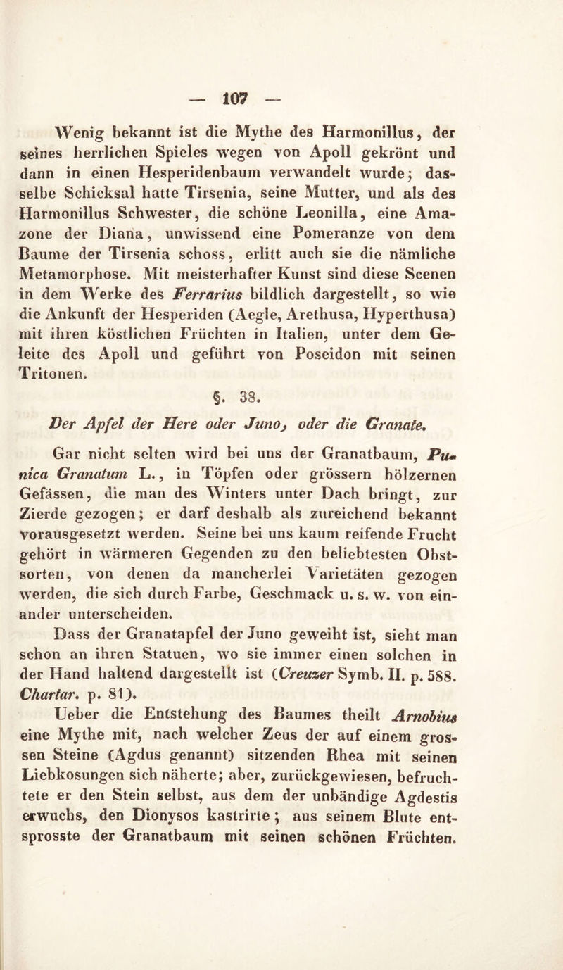 Wenig bekannt ist die Mythe des Harmonillus, der seines herrlichen Spieles wegen von Apoll gekrönt und dann in einen Hesperidenbaum verwandelt wurde; das- selbe Schicksal hatte Tirsenia, seine Mutter, und als des Harmonillus Schwester, die schöne Leonilla, eine Ama- zone der Diana, unwissend eine Pomeranze von dem Baume der Tirsenia schoss, erlitt auch sie die nämliche Metamorphose« Mit meisterhafter Kunst sind diese Scenen in dem Werke des Ferrarius bildlich dargestellt, so wie die Ankunft der Hesperiden (Aegle, Arethusa, Hyperthusa) mit ihren köstlichen Früchten in Italien, unter dem Ge- leite des Apoll und geführt von Poseidon mit seinen Tritonen. §. 38« Der Apfel der Here oder JunOj oder die Granate. Gar nicht selten wird bei uns der Granatbaum, Pu• nica Granatum L., in Töpfen oder grossem hölzernen Gefässen, die man des Winters unter Dach bringt, zur Zierde gezogen; er darf deshalb als zureichend bekannt vorausgesetzt werden. Seine bei uns kaum reifende Frucht gehört in wärmeren Gegenden zu den beliebtesten Obst- sorten, von denen da mancherlei Varietäten gezogen werden, die sich durch Farbe, Geschmack u. s. w. von ein- ander unterscheiden. Dass der Granatapfel der Juno geweiht ist, sieht man schon an ihren Statuen, wo sie immer einen solchen in der Hand haltend dargestellt ist tCreuzer Symb. II. p. 588. Chartar. p. 81). Ueber die Entstehung des Baumes theilt Arnobius eine Mythe mit, nach welcher Zeus der auf einem gros- sen Steine (Agdus genannt) sitzenden Rhea mit seinen Liebkosungen sich näherte; aber, zurückgewiesen, befruch- tete er den Stein selbst, aus dem der unbändige Agdestis erwuchs, den Dionysos kastrirte; aus seinem Blute ent- sprosste der Granatbaum mit seinen schönen Früchten.