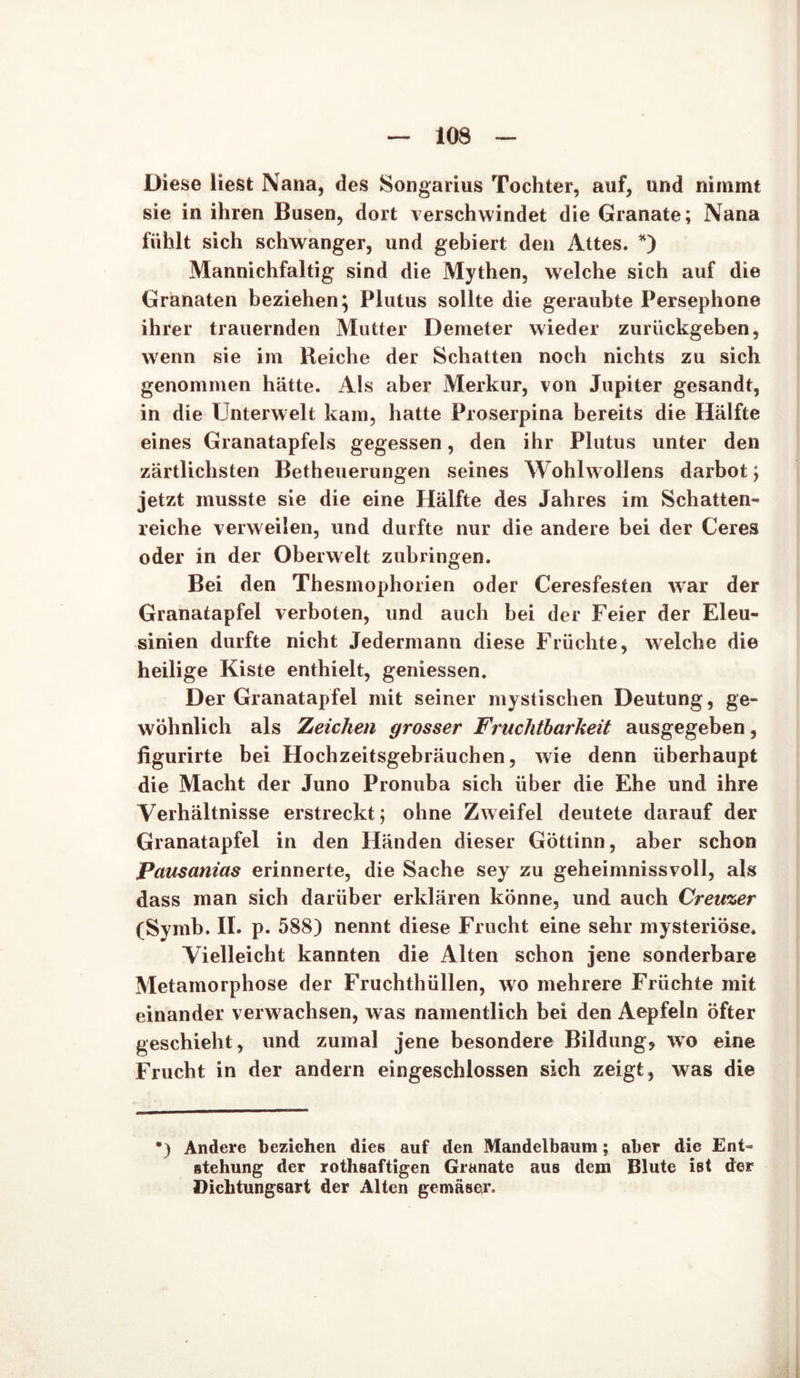 Diese liest Nana, des Songarius Tochter, auf, und nimmt sie in ihren Busen, dort verschwindet die Granate; Nana fühlt sich schwanger, und gebiert den Attes. *) Mannichfaltig sind die Mythen, welche sich auf die Granaten beziehen; Plutus sollte die geraubte Persephone ihrer trauernden Mutter Demeter wieder zurückgeben, wenn sie im Reiche der Schatten noch nichts zu sich genommen hätte. Als aber Merkur, von Jupiter gesandt, in die Unterwelt kam, hatte Proserpina bereits die Hälfte eines Granatapfels gegessen, den ihr Plutus unter den zärtlichsten Betheuerungen seines Wohlwollens darbot; jetzt musste sie die eine Hälfte des Jahres im Schatten- reiche verweilen, und durfte nur die andere bei der Ceres oder in der Oberwelt zubringen. Bei den Thesmophorien oder Ceresfesten war der Granatapfel verboten, und auch bei der Feier der Eleu- sinien durfte nicht Jedermann diese Früchte, welche die heilige Kiste enthielt, gemessen. Der Granatapfel mit seiner mystischen Deutung, ge- wöhnlich als Zeicken grosser Fruchtbarkeit ausgegeben, ligurirte bei Hochzeitsgebräuchen, wie denn überhaupt die Macht der Juno Pronuba sich über die Ehe und ihre Verhältnisse erstreckt; ohne Zweifel deutete darauf der Granatapfel in den Händen dieser Göttinn, aber schon Pausanias erinnerte, die Sache sey zu geheimnissvoll, als dass man sich darüber erklären könne, und auch Creuzer (Symb. II. p. 588) nennt diese Frucht eine sehr mysteriöse. Vielleicht kannten die Alten schon jene sonderbare Metamorphose der Fruchthüllen, wo mehrere Früchte mit einander verwachsen, w as namentlich bei den Aepfeln öfter geschieht, und zumal jene besondere Bildung* wo eine Frucht in der andern eingeschlossen sich zeigt, was die •) Andere beziehen dies auf den Mandelbaum; aber die Ent- stehung der rothsaftigen Granate aus dem Blute ist der Dichtungsart der Alten gemäßer.