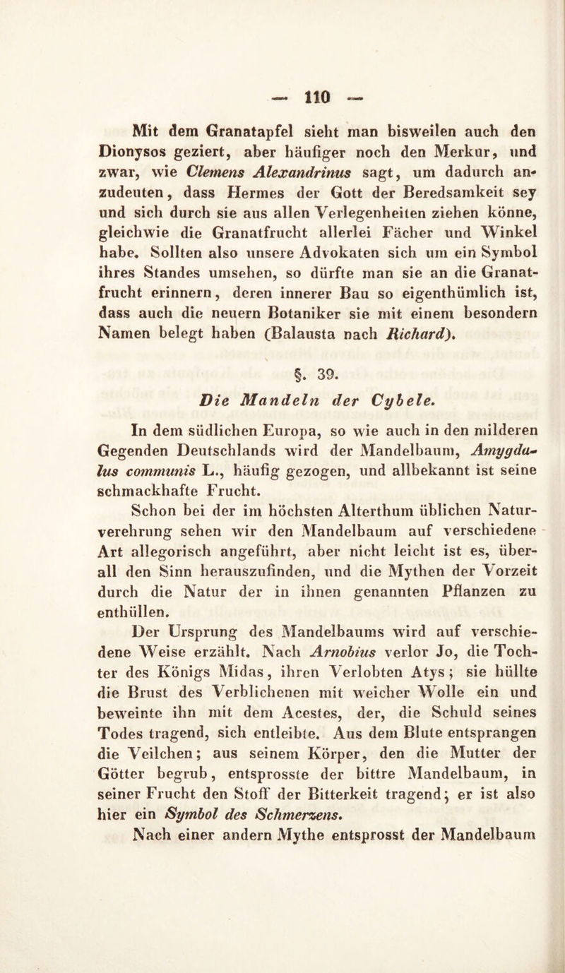 Mit dem Granatapfel sieht man bisweilen auch den Dionysos geziert, aber häufiger noch den Merkur, und zwar, wie Clemens Alexandrinus sagt, um dadurch an- zudeuten, dass Hermes der Gott der Beredsamkeit sey und sich durch sie aus allen Verlegenheiten ziehen könne, gleichwie die Granatfrucht allerlei Fächer und Winkel habe. Sollten also unsere Advokaten sich um ein Symbol ihres Standes umsehen, so dürfte man sie an die Granat- frucht erinnern, deren innerer Bau so eigenthümlich ist, dass auch die neuern Botaniker sie mit einem besondern Namen belegt haben (Balausta nach Richard). §. 39. Die Mandeln der Cybele. In dem südlichen Europa, so wie auch in den milderen Gegenden Deutschlands wird der Mandelbaum, Amygda- lus communis L., häufig gezogen, und allbekannt ist seine schmackhafte Frucht. Schon bei der im höchsten Alterthum üblichen Natur- verehrung sehen wir den Mandelbaum auf verschiedene Art allegorisch angeführt, aber nicht leicht ist es, über- all den Sinn herauszufinden, und die Mythen der Vorzeit durch die Natur der in ihnen genannten Pflanzen zu enthüllen. Der Ursprung des Mandelbaums wird auf verschie- dene Weise erzählt. Nach Arnobius verlor Jo, die Toch- ter des Königs Midas, ihren Verlobten Atys ; sie hüllte die Brust des Verblichenen mit weicher Wolle ein und beweinte ihn mit dem Acestes, der, die Schuld seines Todes tragend, sich entleibte. Aus dem Blute entsprangen die Veilchen; aus seinem Körper, den die Mutter der Götter begrub, entsprosste der bittre Mandelbaum, in seiner Frucht den Stoff der Bitterkeit tragend; er ist also hier ein Symbol des Schmerzens, Nach einer andern Mythe entsprosst der Mandelbaum