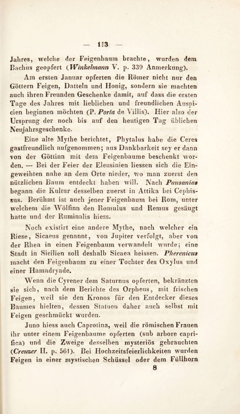 Jahres, welche der Feigenbaum brachte, wurden dem Bachiis geopfert tWinkelmann V. p. 339 Anmerkung). Am ersten Januar opferten die Römer nicht nur den Göttern Feigen, Datteln und Honig, sondern sie machten auch ihren Freunden Geschenke damit, auf dass die ersten Tage des Jahres mit lieblichen und freundlichen Anspi- elen beginnen möchten (P. Porta de Yillis). Hier also der Ursprung der noch bis auf den heutigen Tag üblichen Neujahrsgeschenke. Eine alte Mythe berichtet, Phytalus habe die Ceres gastfreundlich aufgenommen; aus Dankbarkeit sey er dann von der Göttinn mit dem Feigenbäume beschenkt wor- den. — Bei der Feier der Eleusinien liessen sich die Ein- geweihten nahe an dem Orte nieder, wo man zuerst den nützlichen Baum entdeckt haben will. Nach Pausanias begann die Kultur desselben zuerst in Attika bei Cephis- sus. Berühmt ist auch jener Feigenbaum bei Rom, unter welchem die Wölfinn den Romulus und Remus gesäugt hatte und der Ruminalis hiess. Noch exisürt eine andere Mythe, nach welcher ein Riese, Sicaeus genannt, von Jupiter verfolgt, aber von der Rhea in einen Feigenbaum verwandelt wurde; eine Stadt in Sicilien soll deshalb Sicaea heissen. Pherenicus macht den Feigenbaum zu einer Tochter des Oxylus und einer Hamadryade. Wenn die Cyrener dem Saturnus opferten, bekränzten sie sich, nach dem Berichte des Orpheus, mit frischen Feigen, weil sie den Kronos für den Entdecker dieses Baumes hielten, dessen Statuen daher auch selbst mit Feigen geschmückt wurden. Juno hiess auch Caprotina, weil die römischen Frauen ihr unter einem Feigenbäume opferten (sub arbore capri- fica) und die Zweige desselben mysteriös gebrauchten (Creuzer II. p. 561). Bei Hochzeitsfeierlichkeiten wurden Feigen in einer mystischen Schüssel oder dem Füllhorn 8