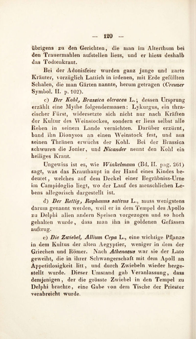 übrigens zu den Gerichten, die man im Alterthum bei den Trauermahlen aufstellen Hess, und er hiess deshalb das Todtenkraut. Bei der Adonisfeier wurden ganz junge und zarte Kräuter, vorzüglich Lattich in irdenen, mit Erde gefüllten Schalen, die man Gärten nannte, herum getragen (Creuzer Symbol. II. p. 102). c) Der Kohl, Brassica oleracea L.; dessen Ursprung erzählt eine Mythe folgenderinasen: Lykurgus, ein thra- cischer Fürst, widersetzte sich nicht nur nach Kräften der Kultur des Weinstockes, sondern er liess seihst alle Beben in seinem Lande vernichten. Darüber erzürnt, band ihn Dionysos an einen Weinstock fest, und aus seinen Thränen erwuchs der Kohl. Bei der Brassica schwuren die Ionier, und Nicander nennt den Kohl ein heiliges Kraut. Ungewiss ist es, wie Winkelmann (Bd. II. pag. 261) sagt, was das Krauthaupt in der Hand eines Kindes be- deutet , welches auf dem Deckel einer Begräbniss-Urne im Campidoglio liegt, wo der Lauf des menschlichen Le- bens allegorisch dargestellt ist. d) Der Rettig, Raphanus sativns L., muss wenigstens darum genannt weiden, weil er in dem Tempel des Apollo zu Delphi allen andern Speisen vorgezogen und so hoch gehalten wurde, dass man ihn in goldenen Gefässen auftrug. e) Die Zwiebel, Allium Cepa L., eine wichtige Pflanze in dem Kultus der alten Aegyptier, weniger in dem der Griechen und Römer. Nach Athenaeus war sie der Lato geweiht, die in ihrer Schwangerschaft mit dem Apoll an Appetitlosigkeit litt, und durch Zwiebeln wieder herge- stellt wurde. Dieser Umstand gab Veranlassung, dass demjenigen, der die grösste Zwiebel in den Tempel zu Delphi brachte, eine Gabe von dem Tische der Priester verabreicht wurde.