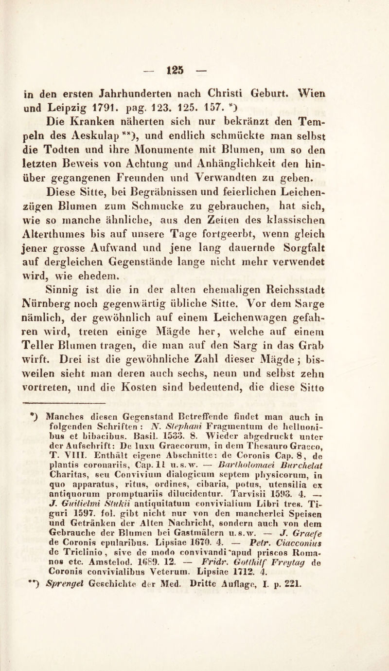 in den ersten Jahrhunderten nach Christi Geburt. Wien und Leipzig 1791. pag. 123. 125. 157. *) Die Kranken näherten sich nur bekränzt den Tem- peln des Aeskulap **), und endlich schmückte man selbst die Todten und ihre Monumente mit Blumen, um so den letzten Beweis von Achtung und Anhänglichkeit den hin- über gegangenen Freunden und Verwandten zu geben. Diese Sitte, bei Begräbnissen und feierlichen Leichen- zügen Blumen zum Schmucke zu gebrauchen, hat sich, wie so manche ähnliche, aus den Zeiten des klassischen Alterthumes bis auf unsere Tage fortgeerbt, wenn gleich jener grosse Aufwand und jene lang dauernde Sorgfalt auf dergleichen Gegenstände lange nicht mehr verwendet wird, wie ehedem. Sinnig ist die in der alten ehemaligen Reichsstadt Nürnberg noch gegenwärtig übliche Sitte. Vor dem Sarge nämlich, der gewöhnlich auf einem Leichenwagen gefah- ren wird, treten einige Mägde her, welche auf einem Teller Blumen tragen, die man auf den Sarg in das Grab wirft. Drei ist die gewöhnliche Zahl dieser Mägde j bis- weilen sieht man deren auch sechs, neun und selbst zehn vortreten, und die Kosten sind bedeutend, die diese Sitte *) Manches diesen Gegenstand Betreffende findet man auch in folgenden Schriften : N. Stephani Fragmentum de helluorii- bu8 et bibacibus. Basil. 1533. 8. Wieder abgedruckt unter der Aufschrift: De luxu Graecorum, in dem Thesauro Graeco, T. VIII. Enthält eigene Abschnitte: de Coronis Cap. 8, de plantis coronariis, Cap.lt u.s.w. — Barlholomaei Burchelat Charitas, seu Conviviuin dialogicum septern physieorum, in quo apparatus, ritus, ordines, cibaria, potus, Utensilia ex nntiquorurn promptuariis dilucidentur. Tarvisii 1593. 4. — J. Guilielmi Stukii antiquitatum convivialium Libri tres. Ti* guri 1597. fol. gibt nicht nur von den mancherlei Speisen und Getränken der Alten Nachricht, sondern auch von dem Gebrauche der Blumen bei Gastmälern u.s.w. — J. Graefe de Coronis epularibus. Lipsiae 1670. 4. — Petr. Ciacconius de Triclinio, sive de modo convivandi \apud priscos Roma- nos etc. Amstelod. 1689. 12. — Fridr. Gotthilf Freytag de Coronis convivialibus Veteruin. Lipsiae 1712. 4. **) Sprengel Geschichte der Med. Dritte Auflage, I. p. 221.