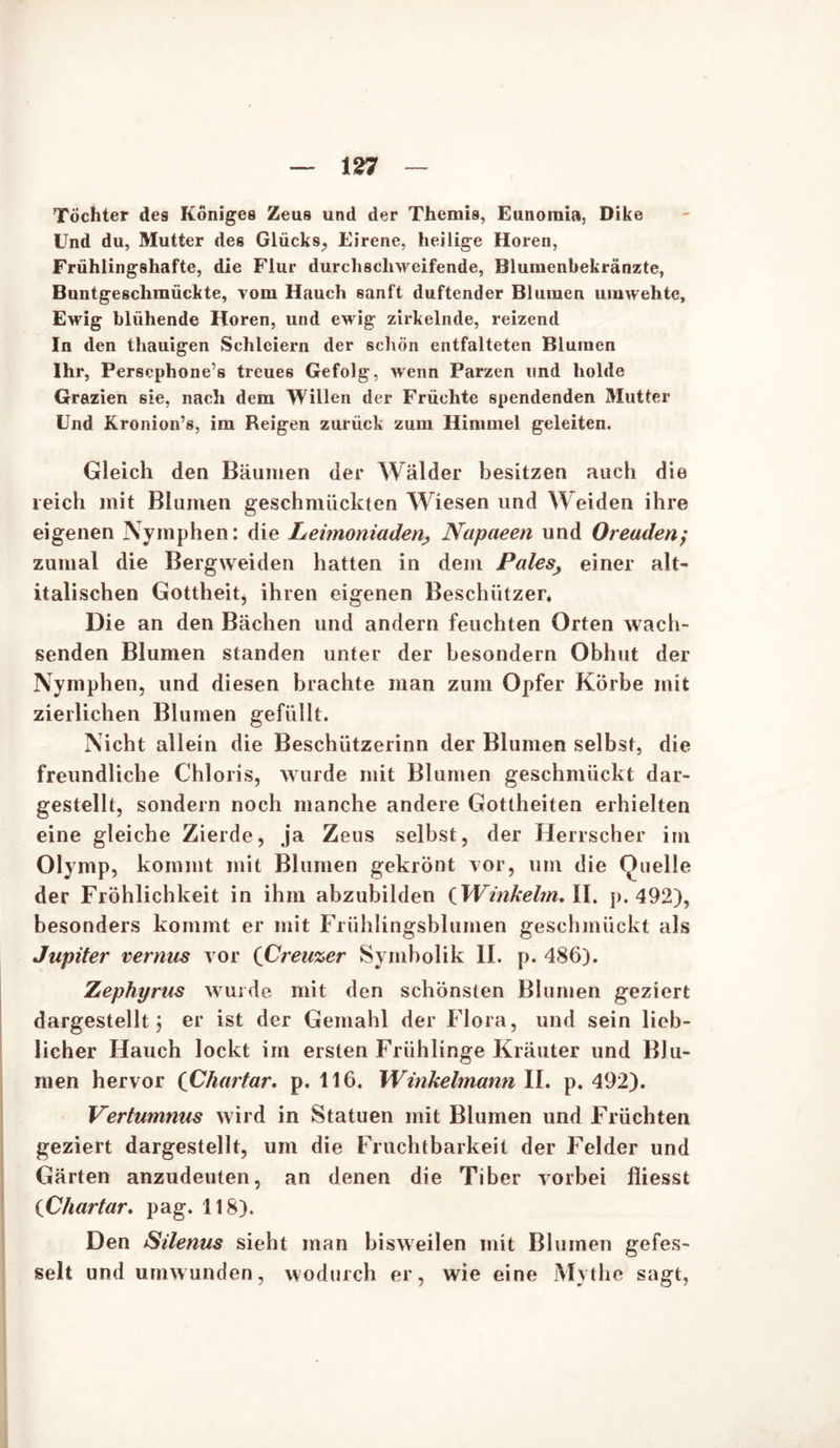 Töchter des Königes Zeus und der Themis, Eunomia, Dike Und du, Mutter des Glücks, Eirene, heilige Horen, Frühlingshafte, die Flur durchschweifende, Blumenbekränzte, Buntgeschmückte, vom Hauch sanft duftender Blumen umwehte, Ewig blühende Horen, und ewig zirkelnde, reizend In den thauigen Schleiern der schön entfalteten Blumen Ihr, Persephone’s treues Gefolg, wenn Parzen und holde Grazien sie, nach dem Willen der Früchte spendenden Mutter Und Kronion’s, im Reigen zurück zum Himmel geleiten. Gleich den Bäumen der Wälder besitzen auch die reich mit Blumen geschmückten Wiesen und Weiden ihre eigenen Nymphen: die Leimoniaden, Napaeen und Oreuden; zumal die Bergweiden hatten in dem Pales, einer alt- italischen Gottheit, ihren eigenen Beschützer* Die an den Bächen und andern feuchten Orten wach- senden Blumen standen unter der besondern Obhut der Nymphen, und diesen brachte man zum Opfer Körbe mit zierlichen Blumen gefüllt. Nicht allein die Beschützerinn der Blumen selbst, die freundliche Chloris, wurde mit Blumen geschmückt dar- gestellt, sondern noch manche andere Gottheiten erhielten eine gleiche Zierde, ja Zeus selbst, der Herrscher im Olymp, kommt mit Blumen gekrönt vor, um die Quelle der Fröhlichkeit in ihm abzubilden tWinkeltn, II. p. 492), besonders kommt er mit Frühlingsblumen geschmückt als Jupiter vernus vor (Creuzer Symbolik II. p. 486). Zephyrus wurde mit den schönsten Blumen geziert dargestellt j er ist der Gemahl der Flora, und sein lieb- licher Hauch lockt im ersten Frühlinge Kräuter und Blu- men hervor (Cliartar. p. 116. Winkelmann II. p. 492). Vertumnus wird in Statuen mit Blumen und Früchten geziert dargestellt, um die Fruchtbarkeit der Felder und Gärten anzudeuten, an denen die Tiber vorbei fliesst iChartar. pag. 118). Den Silenus sieht man bisweilen mit Blumen gefes- selt und umwunden, wodurch er, wie eine Mythe sagt,