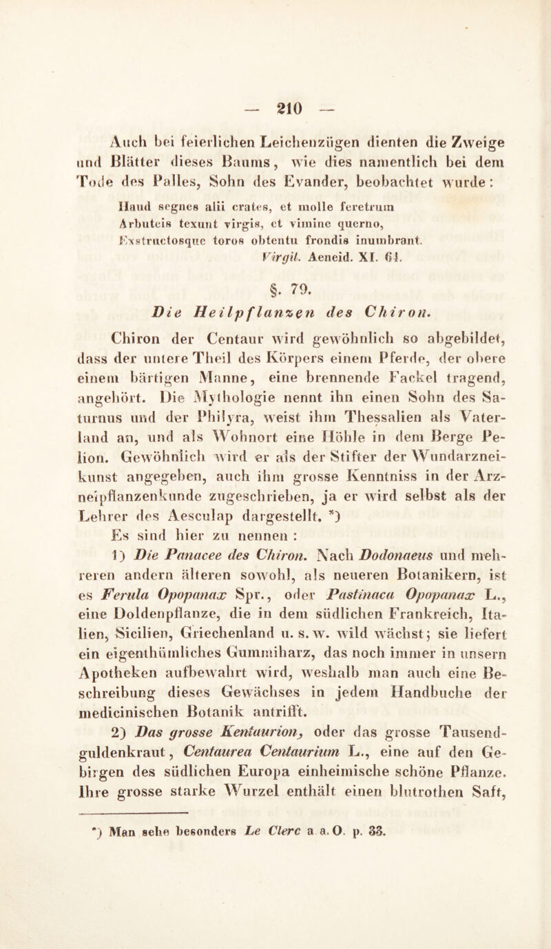 Auch bei feierlichen Leichenzügen dienten die Zweige und Blätter dieses Baums, wie dies namentlich bei dem Tode des Palles, Sohn des Evander, beobachtet wurde; Ilriud segnes alii crates, et molle feretruin Arbuteis texunt virgis, et vimine querno, Fxstructosque toros obtentu frondis inuuibrant. Virgil. Aeneid. XI. 64. §. 79. Die Heilpftanzen des Cliiron. Chiron der Centaur wird gewöhnlich so abgebildet, dass der untere Theil des Körpers einem Pferde, der obere einem bärtigen Manne, eine brennende Fackel tragend, angehört. Die Mythologie nennt ihn einen Sohn des Sa- turnus und der Philyra, weist ihm Thessalien als Vater- land an, und als Wohnort eine Höhle in dem Berge Pe- Bon. Gewöhnlich wird er als der Stifter der Wundarznei- kunst angegeben, auch ihm grosse Kenntniss in der Arz- neipflanzenkunde zugeschrieben, ja er wird selbst als der Lehrer des Aesculap dargestellt. *) Es sind hier zu nennen : 1) Die Panacee des Chiron. Nach Dodonaeus und meh- reren andern älteren sowohl, als neueren Botanikern, ist es Ferula Opopanax Spr., oder Pastinaca Opopanax L., eine üoldenpflanze, die in dem südlichen Frankreich, Ita- lien, Sicilien, Griechenland u. s.w. wild wächst j sie liefert ein eigenthiimliches Gummiharz, das noch immer in unsern Apotheken aufbewahrt wird, weshalb man auch eine Be- schreibung dieses Gewächses in jedem Handbuche der medicinischen Botanik antrifft. 2) Das grosse Kentaurion, oder das grosse Tausend- güldenkraut , Centaurea Centaurium L., eine auf den Ge- birgen des südlichen Europa einheimische schöne Pflanze. Ihre grosse starke Wurzel enthält einen blutrothen Saft, *) Man sehe besonders Le Clerc a a. O. p. 33.