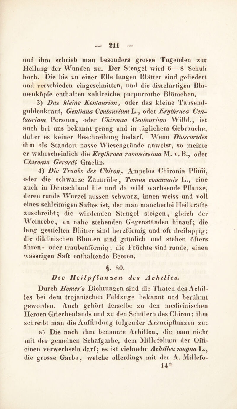 und ihm schrieb man besonders grosse Tugenden zur Heilung der Wunden zu* Der Stengel wird 6 — S Schuh hoch. Die bis zu einer Elle langen Blätter sind gefiedert und verschieden eingeschnitten, und die distelartigen ßlu- menköpfe enthalten zahlreiche purpurrothe Blümchen* 3) Das kleine Kentaurion, oder das kleine Tausend- güldenkraut, Gentiana Centaurium Li., oder Erythraea Cen- taurium Persoon, oder Chironia Centaurium Willd., ist auch bei uns bekannt genug und in täglichem Gebrauche, daher es keiner Beschreibung bedarf* Wenn Dioscorides ihm als Standort nasse Wiesengriinde anweist, so meinte er wahrscheinlich die Erythraea ramosissima M. v* B., oder Chironia Gerardi Gmelin. 4) Die Traube des Chironß Ampelos Chironia Plinii, oder die schwarze Zaunrübe, Tamus communis L., eine auch in Deutschland hie und da wild wachsende Pflanze, deren runde Wurzel aussen schwarz, innen weiss und voll eines schleimigen Saftes ist, der man mancherlei Heilkräfte zuschreibt; die windenden Stengel steigen, gleich der Weinrebe, an nahe stehenden Gegenständen hinauf; die lang gestielten Blätter sind herzförmig und oft dreilappig; die diklinischen Blumen sind grünlich und stehen öfters ähren- oder traubenförmig; die Früchte sind runde, einen wässrigen Saft enthaltende Beeren. §. 80. Die Heilpflanzen des Achilles. Durch Homer s Dichtungen sind die Thaten des Achil- les bei dem trojanischen Feldzuge bekannt und berühmt geworden. Auch gehört derselbe zu den medicinischen Heroen Griechenlands und zu den Schülern des Chiron; ihm schreibt man die Auffindung folgender Arzneipflanzen zu: a) Die nach ihm benannte Achillea, die man nicht mit der gemeinen Schafgarbe, dem Millefolium der Offi- cinen verwechseln darf; es ist vielmehr Achillea magna L., die grosse Garbe, welche allerdings mit der A. Millefo- 14*