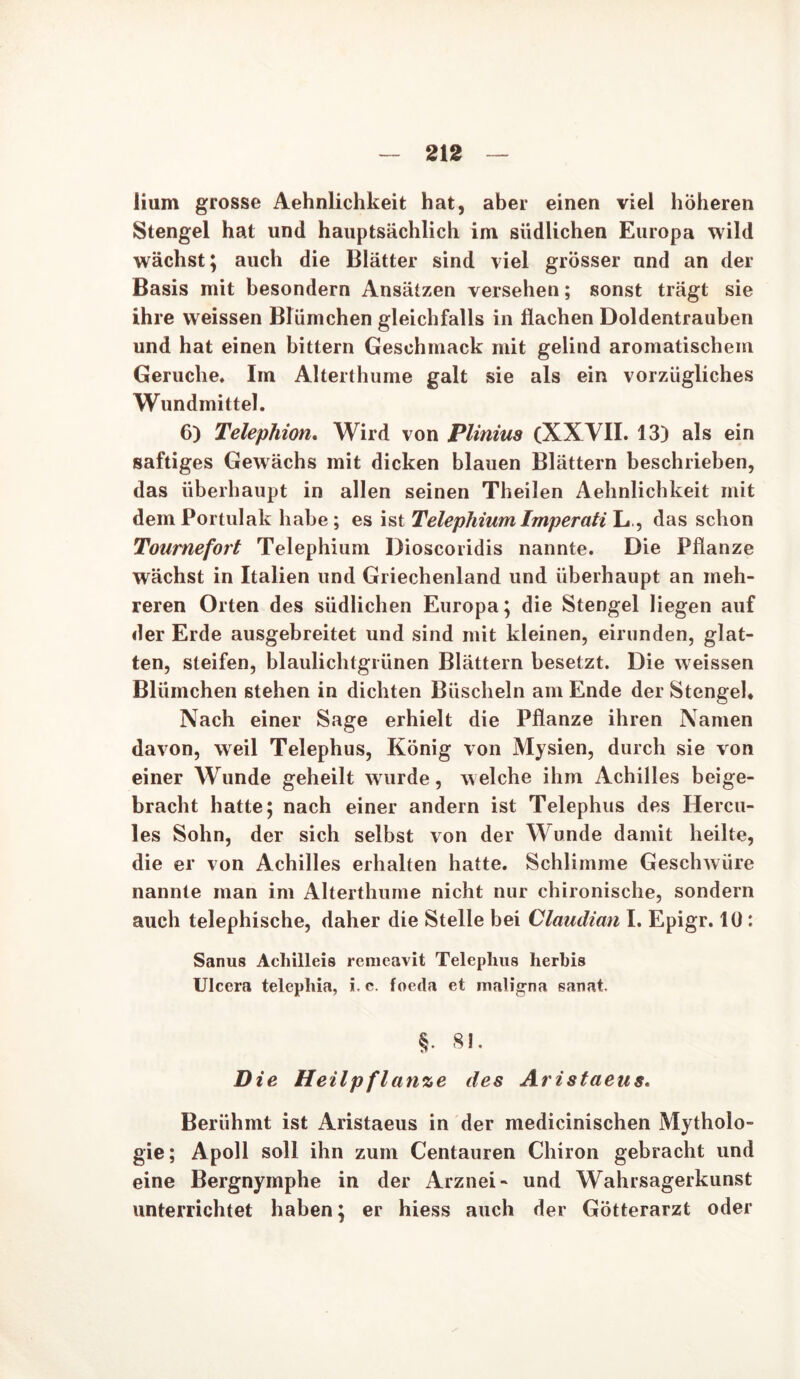 iium grosse Aehnlichkeit hat, aber einen viel höheren Stengel hat und hauptsächlich im südlichen Europa wild wächst; auch die Blätter sind viel grösser und an der Basis mit besondern Ansätzen versehen; sonst trägt sie ihre weissen Blümchen gleichfalls in flachen Doldentrauben und hat einen bittern Geschmack mit gelind aromatischem Gerüche. Im Alterthume galt sie als ein vorzügliches Wundmittel. 6) Telephion. Wird von Plinius (XXVII. 13) als ein saftiges Gewächs mit dicken blauen Blättern beschrieben, das überhaupt in allen seinen Theilen Aehnlicbkeit mit dem Portulak habe ; es ist Telephium Imperati L, das schon Tournefort Telephium Dioscoridis nannte. Die Pflanze wächst in Italien und Griechenland und überhaupt an meh- reren Orten des südlichen Europa; die Stengel liegen auf der Erde ausgebreitet und sind mit kleinen, eirunden, glat- ten, steifen, blaulichtgrünen Blättern besetzt. Die weissen Blümchen stehen in dichten Büscheln am Ende der Stengel* Nach einer Sage erhielt die Pflanze ihren Namen davon, weil Telephus, König von Mysien, durch sie von einer Wunde geheilt wurde, welche ihm Achilles beige- bracht hatte; nach einer andern ist Telephus des Hercu- les Sohn, der sich selbst von der Wunde damit heilte, die er von Achilles erhalten hatte. Schlimme Geschwüre nannte man im Alterthume nicht nur chironische, sondern auch telephische, daher die Stelle bei Claudian I. Epigr. 10 : Sanus Achilleis remeavit Telephus herbis Ulcera telepliia, i.e. foeda et maligna sanat. §. 81. Die Heilpflanze des Aristaeus. Berühmt ist Aristaeus in der medicinischen Mytholo- gie; Apoll soll ihn zum Centauren Chiron gebracht und eine Bergnymphe in der Arznei- und Wahrsagerkunst unterrichtet haben; er hiess auch der Götterarzt oder