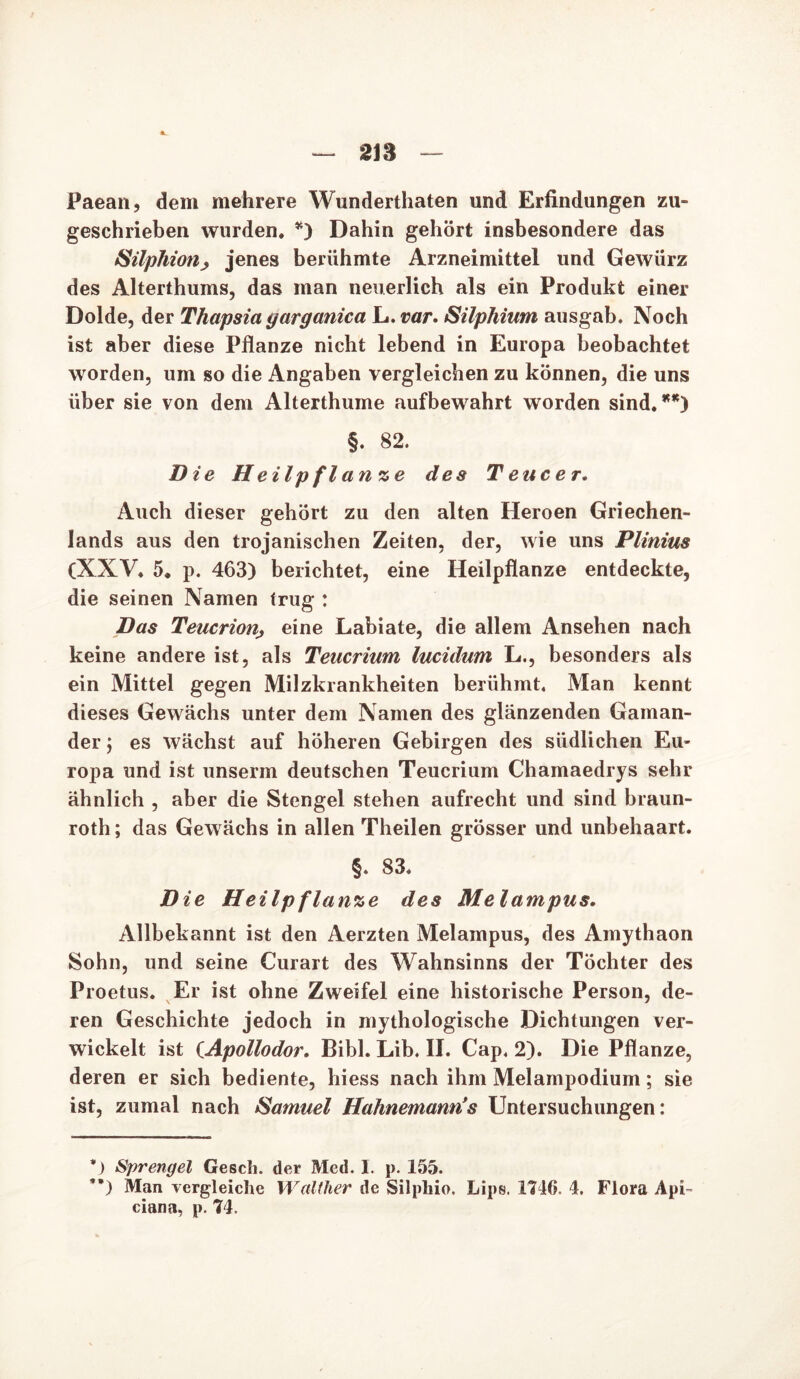 2ia Paean, dem mehrere Wunderthaten und Erfindungen zu- geschrieben wurden. *) Dahin gehört insbesondere das Silphiotij jenes berühmte Arzneimittel und Gewürz des Alterthums, das man neuerlich als ein Produkt einer Dolde, der Thapsia yarganica L. var. Silphium ausgab. Noch ist aber diese Pflanze nicht lebend in Europa beobachtet worden, um so die Angaben vergleichen zu können, die uns über sie von dem Alterthume aufbewahrt worden sind. **) §. 82. Die Heilpfl an ze des T euc er. Auch dieser gehört zu den alten Heroen Griechen- lands aus den trojanischen Zeiten, der, wie uns Plinius (XXV. 5. p. 463) berichtet, eine Heilpflanze entdeckte, die seinen Namen trug : Das Teucriouj eine Labiate, die allem Ansehen nach keine andere ist, als Teucrium lucidum L., besonders als ein Mittel gegen Milzkrankheiten berühmt. Man kennt dieses Gewächs unter dem Namen des glänzenden Gaman- der ; es wächst auf höheren Gebirgen des südlichen Eu- ropa und ist unserm deutschen Teucrium Chamaedrys sehr ähnlich , aber die Stengel stehen aufrecht und sind braun- roth; das Gewächs in allen Theilen grösser und unbehaart. §. 83. Die Heilpflanze des Melampus. Allbekannt ist den Aerzten Melampus, des Amythaon Sohn, und seine Curart des Wahnsinns der Töchter des Proetus. Er ist ohne Zweifel eine historische Person, de- ren Geschichte jedoch in mythologische Dichtungen ver- wickelt ist (Apollodor. Bibi. Lib. II. Cap, 2). Die Pflanze, deren er sich bediente, hiess nach ihm Melampodium; sie ist, zumal nach Samuel Hahnemanris Untersuchungen: *) Sprengel Gesell, der Med. I. p. 155. ’*) Man vergleiche Walther de Silphio. Lips. 1716. 4. Flora Api~ ciana, p. 74.