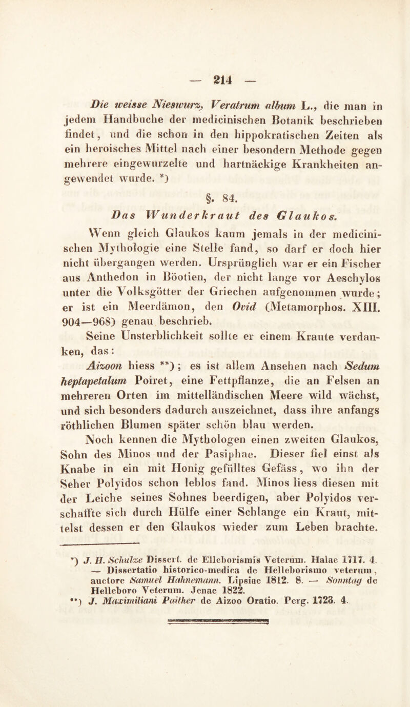Die weisse NieswurzVeratrum album L,, die man in jedem Handbuche der medicinischen Botanik beschrieben findet, und die schon in den hippokratischen Zeiten als ein heroisches Mittel nach einer besondern Methode gegen mehrere eingewurzelte und hartnäckige Krankheiten an» gewendet wurde. *) §. 84. Das Wunder kr aut des Glaukos. Wenn gleich Glaukos kaum jemals in der medicini- schen Mythologie eine Stelle fand, so darf er doch hier nicht übergangen werden. Ursprünglich war er ein Fischer aus Anthedon in Böotien, der nicht lange vor Aeschylos unter die Volksgötter der Griechen aufgenommen wurde; er ist ein Meerdämon, den Ovid (Metamorphos. XIII. 904—968) genau beschrieb. Seine Unsterblichkeit sollte er einem Kraute verdan- ken, das: Aizoon hiess **) ; es ist allem Ansehen nach Sedum heptapetalum Poiret, eine Fettpflanze, die an Felsen an mehreren Orten im mittelländischen Meere wild wächst, und sich besonders dadurch auszeichnet, dass ihre anfangs röthlichen Blumen später schön blau werden. Noch kennen die Mythologen einen zweiten Glaukos, Sohn des Minos und der Pasi Ph ae. Dieser fiel einst als Knabe in ein mit Honig gefülltes Gefäss, wo ihn der Seher Polyidos schon leblos fand. Minos liess diesen mit der Leiche seines Sohnes beerdigen, aber Polyidos ver- schaffte sich durch Hülfe einer Schlange ein Kraut, mit- telst dessen er den Glaukos wieder zum Leben brachte. *) J. It. Schulze Disscrf. de Elleborismis Veterum. Halae 1117. 4. — Dissertatio historico-mediea de Helleborisrao veterum, auctore Samuel Hahnemann. Lipsiae 1812. 8. — Sonntag de Helleboro Veterum. Jenae 1822.