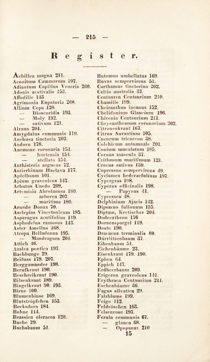 Register. Acliillea magna 211. Aconitum Cammarum 197. Adiantuin Capillus Veneris 200. Adonis aestivalis 150. Affodille 143 Agrimonia Eupatoria 208. Allium Cepa 120. — Dioscoridis 193. — Moly 192. — sativum 121. Alraun 204. Amygdalus communis 110. Anchusa tinctoria 202. Andorn 178. Anemone coronaria 154. — hortensis 154. — stellata 154. Anthisteria arguens 72. Antirrhinum Haelava 177. Apfelbaum 101. Apium graveolens 147. Arbutns Unedo 209, Artemisia Abrotanum 180. — arborea 207. — maritima 180. Arundo Donax 70. Aselepias Yincetoxicum 185. Asparagus aeutifolius 119. Aspbodelus ramosus 143. Aster Amellus 168. Atropa Belladonna 195. — Mandragora 204. Attich 46. Azalea pontiea 197. Baebbunge 29. Beifuss 179. 207. Berggamander 198. Berufkraut 190. Bcschreikraut 190. Bilsenkraut 189. Bingelkraut 90. 193. Birne 100. Blumenbinse 169. Blutströpfchen 153. Bocksdorn 184. Bobne 114. Brassica oleracea 120. Buche 29. Buchsbauin 51. Butonms umbellatus 169. Buxus sempervirens 51. Cartbamus tinctorius 202. Celtis australis 37. Centaurea Centaurium 210. Chamille 199. Cbeiranthus incanus 152. Chelidonium Glaucium 196. Chironia Centaurium 211. Chrysanthemum coronariura 202. Citronenkraut 167. Citrus Aurantium 305. Cneorum tricoecon 38. Colchicum autumnale 201. Coniura maculatum 385. Cornus mascula 37. Critbmum maritimum 121. Crocus sativus 130. Cupressus sempervirens 49. Cyclamen hederaefolium 197. Cypcrgras 198. Cyperus officinalis 198. — Papyrus 41. Cypressen 48. Delpbinium Ajacis 142. Dipsacus fullonum 155. Diptam, Kretischer 204. Dodecatheon 176 Dornenspargel 119. Doste 190. Dracaena terminalis 89. Dürrlitzenbaum 37. Eibenlmum 51. Eichenbäume 23. Eisenkraut 179. 190. Ep heu 64. Eppich 147. Erdbeerbaum 209. Erigeron graveolens 141. Erythraca Centaurium 211. Eschenliäumc 36. Fagus silvatiea 29, Falzblume 199. Feige 112. Feldrösehcn 163. Felsen rose 197. Ferula communis 67. — glauca 68. — Opopanax 210 15