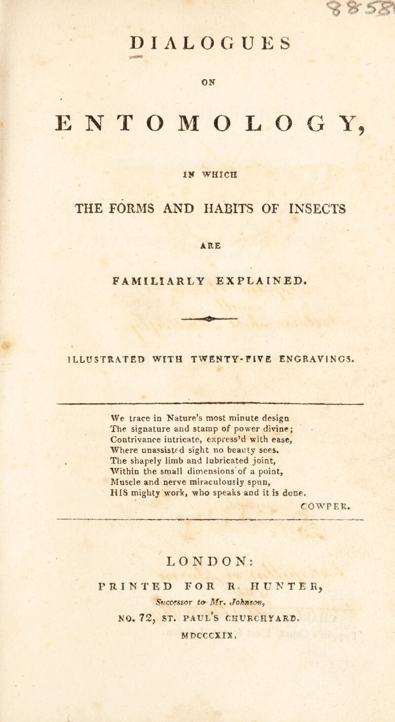 1? ^ DIALOGUES OF ENTOMOLOGY, IF WHICH THE FORMS AND HABITS OF INSECTS ARE FAMILIARLY EXPLAINED. ILLUSTRATED WITH TWENTY-FIVE ENGRAVINGS. We trace in Nature’s most minute design The signature and stamp of power divine; Contrivance intricate, express’d with ease, Where unassistfd sight no beauty sees. The shapely limb and lubricated joint, Within the small dimensions of a point, Muscle and nerve miraculously spun, HIS mighty Work, who speaks and it is done. COWPER. LONDON: PRINTED FOR R HUNT E R, Successor to Mr. Johnson, no. 72, st. Paul’s churchyard. mdcccxix,