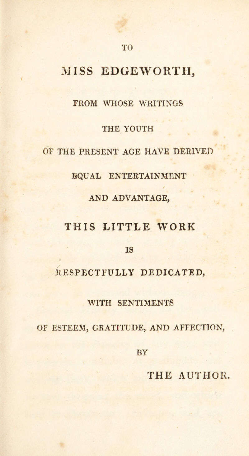 TO MISS EDGEWORTH, FROM WHOSE WRITINGS THE YOUTH OF THE PRESENT AGE HAVE DERIVED EQUAL ENTERTAINMENT AND ADVANTAGE, THIS LITTLE WORK IS RESPECTFULLY DEDICATED, WITH SENTIMENTS OF ESTEEM. GRATITUDE, AND AFFECTION, BY THE AUTHOR.