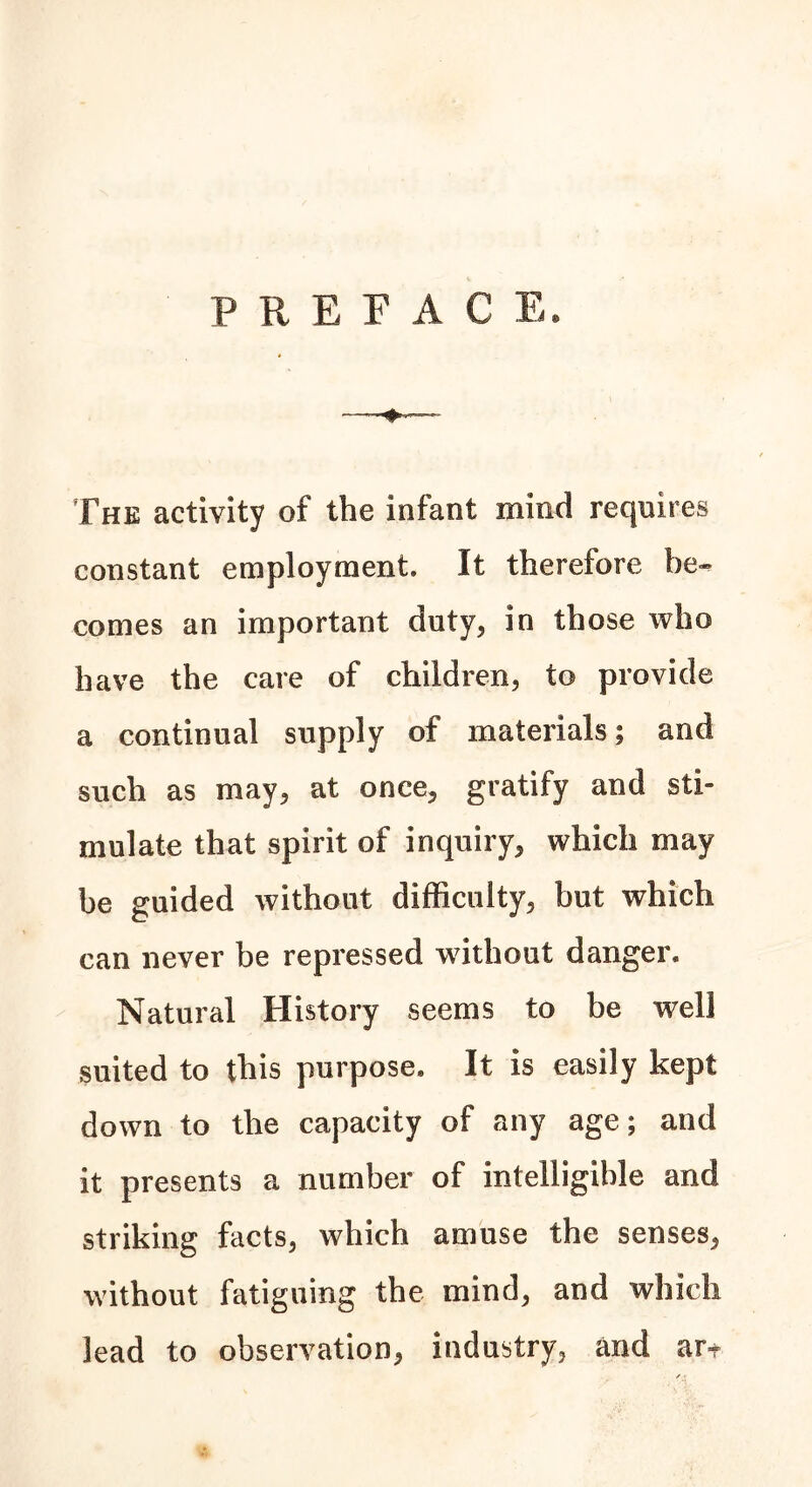 PREFACE. The activity of the infant mind requires constant employment. It therefore be- comes an important duty, in those who have the care of children, to provide a continual supply of materials; and such as may, at once, gratify and sti- mulate that spirit of inquiry, which may be guided without difficulty, but which can never be repressed without danger. Natural History seems to be well suited to this purpose. It is easily kept down to the capacity of any age; and it presents a number of intelligible and striking facts, which amuse the senses, without fatiguing the mind, and which lead to observation, industry, and ar*