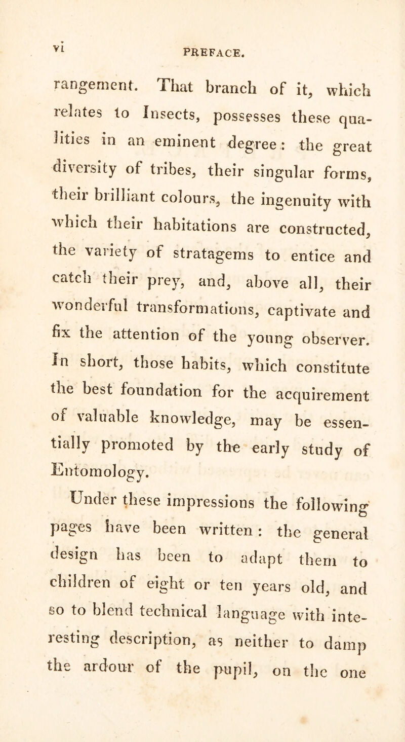 rangement. That branch of it, which relates to Insects, possesses these qua- lities in an eminent degree: the great dneisity of tribes, their singular forms, thvii bi illiant colours, the ingenuity with which their habitations are constructed, the variety ot stratagems to entice and catch their prey, and, above all, their wonderful transformations, captivate and fix the attention of the young observer. In sboit, those habits, which constitute the best foundation for the acquirement of valuable knowledge, may be essen- tially promoted by the early study of Entomology. Under these impressions the following pages have been written: the general design has been to adapt them to children of eight or ten years old, and so to blend technical language with inte- resting description, as neither to damp the ardour of the pupil, on the one